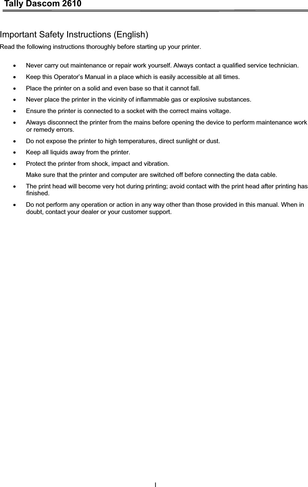 Tally Dascom 2610IImportant Safety Instructions (English) Read the following instructions thoroughly before starting up your printer.   x  Never carry out maintenance or repair work yourself. Always contact a qualified service technician. x  Keep this Operator’s Manual in a place which is easily accessible at all times. x  Place the printer on a solid and even base so that it cannot fall. x  Never place the printer in the vicinity of inflammable gas or explosive substances. x  Ensure the printer is connected to a socket with the correct mains voltage. x  Always disconnect the printer from the mains before opening the device to perform maintenance work or remedy errors. x  Do not expose the printer to high temperatures, direct sunlight or dust. x  Keep all liquids away from the printer. x  Protect the printer from shock, impact and vibration.   Make sure that the printer and computer are switched off before connecting the data cable. x  The print head will become very hot during printing; avoid contact with the print head after printing has finished. x  Do not perform any operation or action in any way other than those provided in this manual. When in doubt, contact your dealer or your customer support. 