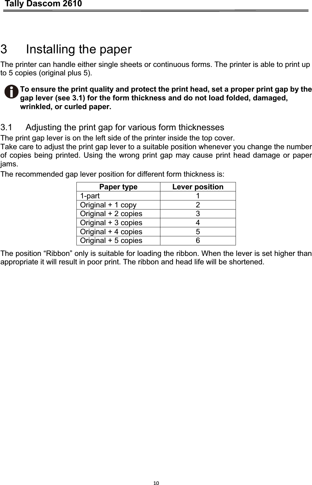 Tally Dascom 2610103   Installing the paper The printer can handle either single sheets or continuous forms. The printer is able to print up to 5 copies (original plus 5).To ensure the print quality and protect the print head, set a proper print gap by the gap lever (see 3.1) for the form thickness and do not load folded, damaged, wrinkled, or curled paper.3.1      Adjusting the print gap for various form thicknesses The print gap lever is on the left side of the printer inside the top cover. Take care to adjust the print gap lever to a suitable position whenever you change the number of copies being printed. Using the wrong print gap may cause print head damage or paper jams.The recommended gap lever position for different form thickness is: Paper type  Lever position 1-part 1 Original + 1 copy  2 Original + 2 copies  3 Original + 3 copies  4 Original + 4 copies  5 Original + 5 copies  6 The position “Ribbon” only is suitable for loading the ribbon. When the lever is set higher than appropriate it will result in poor print. The ribbon and head life will be shortened. 