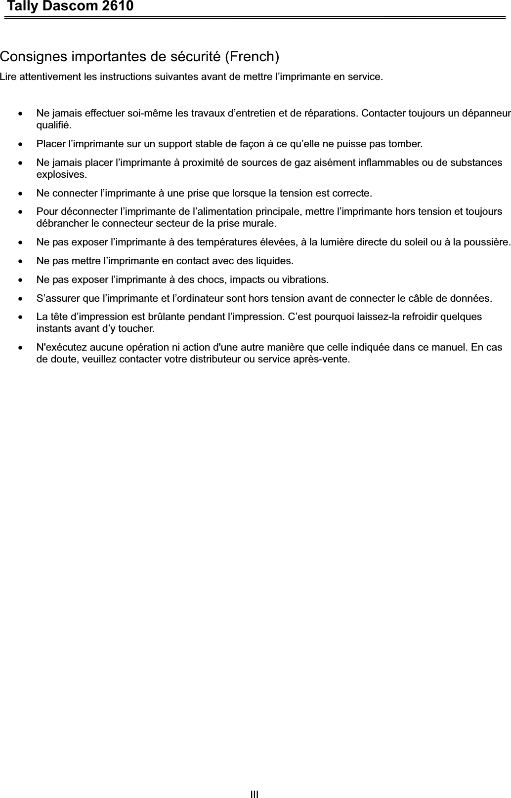 Tally Dascom 2610IIIConsignes importantes de sécurité (French) Lire attentivement les instructions suivantes avant de mettre l’imprimante en service.   x  Ne jamais effectuer soi-même les travaux d’entretien et de réparations. Contacter toujours un dépanneur qualifié.x  Placer l’imprimante sur un support stable de façon à ce qu’elle ne puisse pas tomber. x  Ne jamais placer l’imprimante à proximité de sources de gaz aisément inflammables ou de substances explosives. x  Ne connecter l’imprimante à une prise que lorsque la tension est correcte. x  Pour déconnecter l’imprimante de l’alimentation principale, mettre l’imprimante hors tension et toujours débrancher le connecteur secteur de la prise murale. x  Ne pas exposer l’imprimante à des températures élevées, à la lumière directe du soleil ou à la poussière. x  Ne pas mettre l’imprimante en contact avec des liquides. x  Ne pas exposer l’imprimante à des chocs, impacts ou vibrations. x  S’assurer que l’imprimante et l’ordinateur sont hors tension avant de connecter le câble de données. x  La tête d’impression est brûlante pendant l’impression. C’est pourquoi laissez-la refroidir quelques instants avant d’y toucher. x  N&apos;exécutez aucune opération ni action d&apos;une autre manière que celle indiquée dans ce manuel. En cas de doute, veuillez contacter votre distributeur ou service après-vente. 