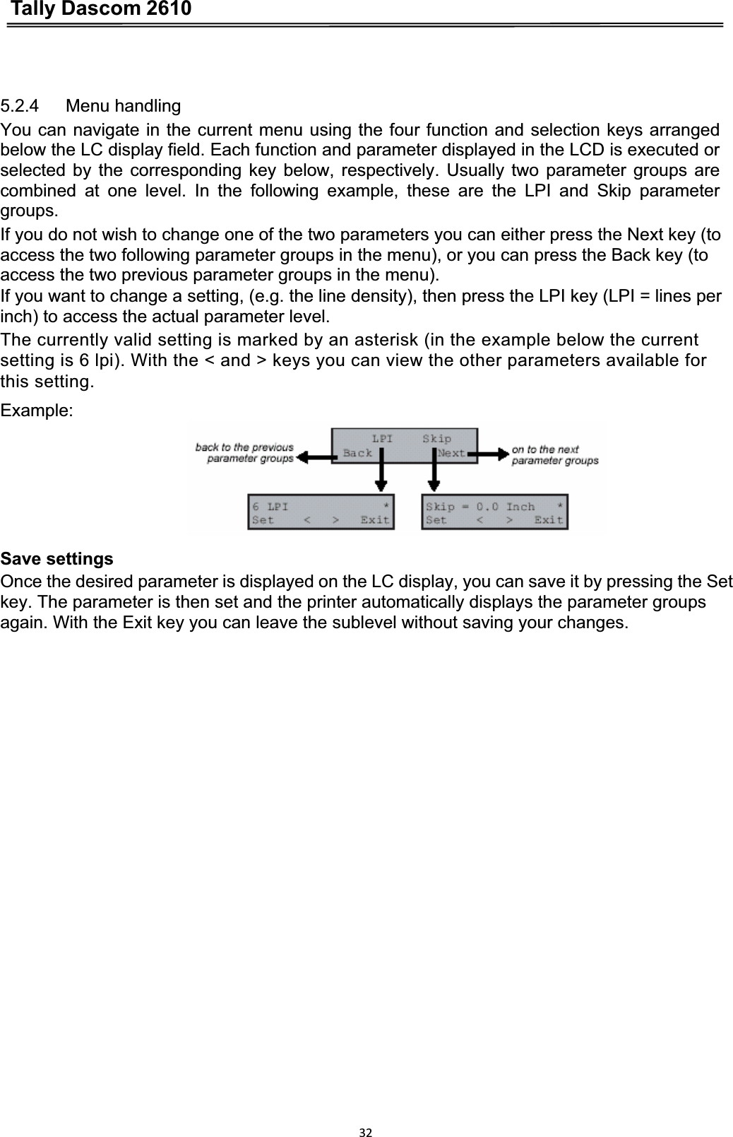 Tally Dascom 2610325.2.4   Menu handling You can navigate in the current menu using the four function and selection keys arranged below the LC display field. Each function and parameter displayed in the LCD is executed or selected by the corresponding key below, respectively. Usually two parameter groups are combined at one level. In the following example, these are the LPI and Skip parameter groups.If you do not wish to change one of the two parameters you can either press the Next key (to access the two following parameter groups in the menu), or you can press the Back key (to access the two previous parameter groups in the menu). If you want to change a setting, (e.g. the line density), then press the LPI key (LPI = lines per inch) to access the actual parameter level. The currently valid setting is marked by an asterisk (in the example below the current setting is 6 lpi). With the &lt; and &gt; keys you can view the other parameters available for   this setting. Example:Save settings   Once the desired parameter is displayed on the LC display, you can save it by pressing the Set key. The parameter is then set and the printer automatically displays the parameter groups again. With the Exit key you can leave the sublevel without saving your changes. 