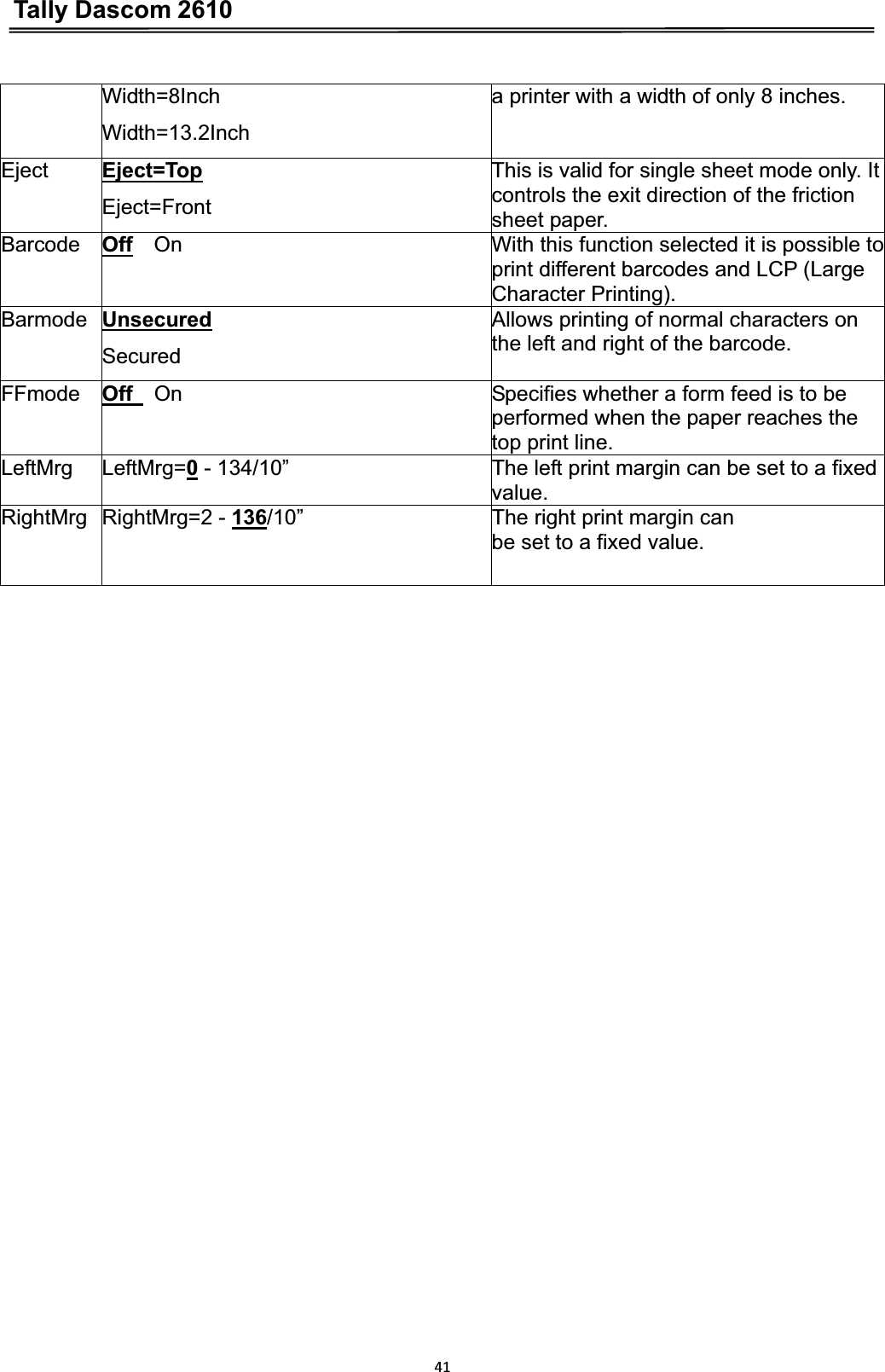 Tally Dascom 261041Width=8Inch   Width=13.2Inch a printer with a width of only 8 inches. Eject Eject=TopEject=FrontThis is valid for single sheet mode only. It controls the exit direction of the friction sheet paper. Barcode Off    On  With this function selected it is possible to print different barcodes and LCP (Large Character Printing). Barmode UnsecuredSecuredAllows printing of normal characters on the left and right of the barcode. FFmode Off    On  Specifies whether a form feed is to be performed when the paper reaches the top print line. LeftMrg LeftMrg=0 - 134/10”  The left print margin can be set to a fixed value.RightMrg RightMrg=2 - 136/10”  The right print margin can   be set to a fixed value. 