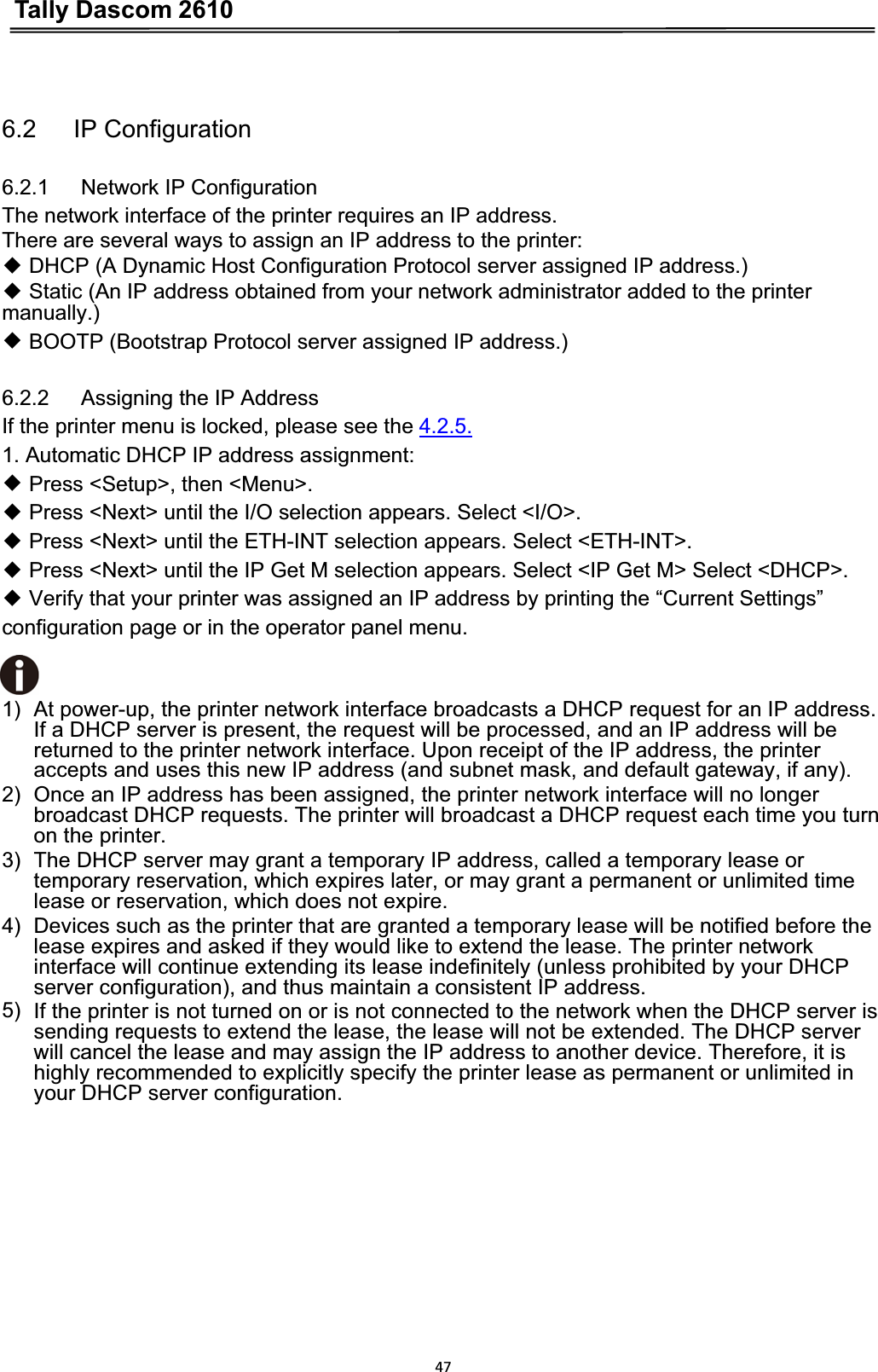 Tally Dascom 2610476.2   IP Configuration 6.2.1   Network IP Configuration The network interface of the printer requires an IP address.   There are several ways to assign an IP address to the printer:ƹ DHCP (A Dynamic Host Configuration Protocol server assigned IP address.)ƹ Static (An IP address obtained from your network administrator added to the printer manually.)ƹ BOOTP (Bootstrap Protocol server assigned IP address.)6.2.2   Assigning the IP Address If the printer menu is locked, please see the 4.2.5.1. Automatic DHCP IP address assignment: ƹ Press &lt;Setup&gt;, then &lt;Menu&gt;.ƹ Press &lt;Next&gt; until the I/O selection appears. Select &lt;I/O&gt;.ƹ Press &lt;Next&gt; until the ETH-INT selection appears. Select &lt;ETH-INT&gt;.ƹ Press &lt;Next&gt; until the IP Get M selection appears. Select &lt;IP Get M&gt; Select &lt;DHCP&gt;.ƹ Verify that your printer was assigned an IP address by printing the “Current Settings”   configuration page or in the operator panel menu. 1)  At power-up, the printer network interface broadcasts a DHCP request for an IP address.   If a DHCP server is present, the request will be processed, and an IP address will be returned to the printer network interface. Upon receipt of the IP address, the printer accepts and uses this new IP address (and subnet mask, and default gateway, if any). 2)  Once an IP address has been assigned, the printer network interface will no longer broadcast DHCP requests. The printer will broadcast a DHCP request each time you turn on the printer. 3)  The DHCP server may grant a temporary IP address, called a temporary lease or temporary reservation, which expires later, or may grant a permanent or unlimited time lease or reservation, which does not expire. 4)  Devices such as the printer that are granted a temporary lease will be notified before the lease expires and asked if they would like to extend the lease. The printer network interface will continue extending its lease indefinitely (unless prohibited by your DHCP server configuration), and thus maintain a consistent IP address. 5) If the printer is not turned on or is not connected to the network when the DHCP server is sending requests to extend the lease, the lease will not be extended. The DHCP server will cancel the lease and may assign the IP address to another device. Therefore, it is highly recommended to explicitly specify the printer lease as permanent or unlimited in your DHCP server configuration.