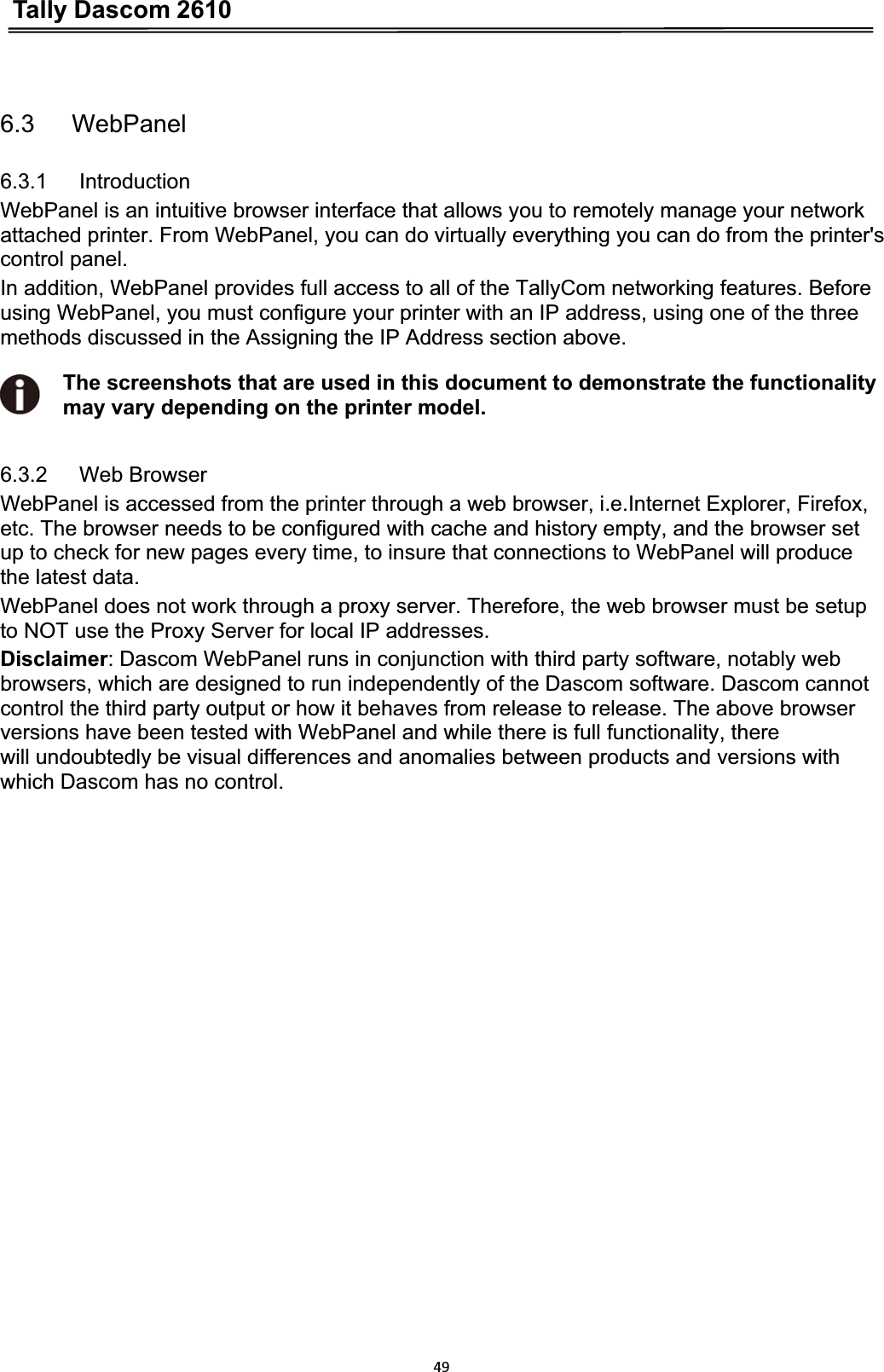 Tally Dascom 2610496.3   WebPanel 6.3.1   Introduction WebPanel is an intuitive browser interface that allows you to remotely manage your network attached printer. From WebPanel, you can do virtually everything you can do from the printer&apos;s control panel. In addition, WebPanel provides full access to all of the TallyCom networking features. Before using WebPanel, you must configure your printer with an IP address, using one of the three methods discussed in the Assigning the IP Address section above. The screenshots that are used in this document to demonstrate the functionality may vary depending on the printer model. 6.3.2   Web Browser WebPanel is accessed from the printer through a web browser, i.e.Internet Explorer, Firefox, etc. The browser needs to be configured with cache and history empty, and the browser set   up to check for new pages every time, to insure that connections to WebPanel will produce   the latest data. WebPanel does not work through a proxy server. Therefore, the web browser must be setup to NOT use the Proxy Server for local IP addresses.     Disclaimer: Dascom WebPanel runs in conjunction with third party software, notably web browsers, which are designed to run independently of the Dascom software. Dascom cannot control the third party output or how it behaves from release to release. The above browser versions have been tested with WebPanel and while there is full functionality, there will undoubtedly be visual differences and anomalies between products and versions with which Dascom has no control. 