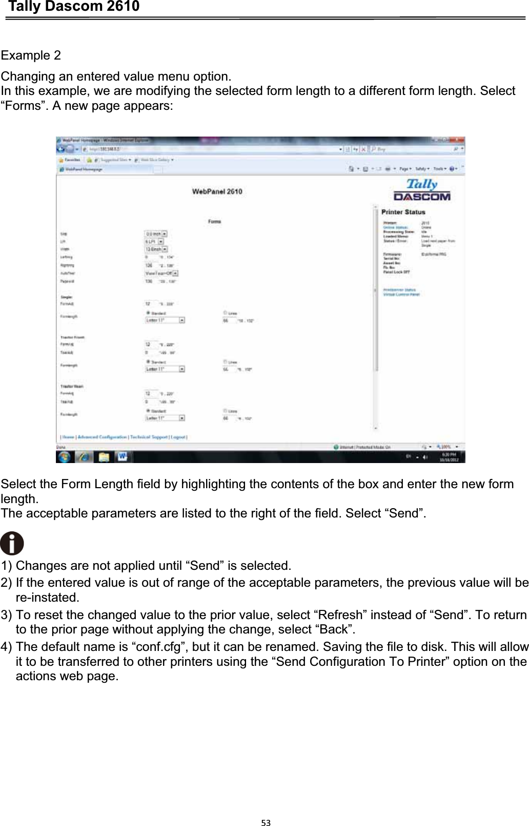 Tally Dascom 261053Example 2 Changing an entered value menu option. In this example, we are modifying the selected form length to a different form length. Select “Forms”. A new page appears: Select the Form Length field by highlighting the contents of the box and enter the new form length.The acceptable parameters are listed to the right of the field. Select “Send”.1) Changes are not applied until “Send” is selected. 2) If the entered value is out of range of the acceptable parameters, the previous value will be re-instated.3) To reset the changed value to the prior value, select “Refresh” instead of “Send”. To return to the prior page without applying the change, select “Back”. 4) The default name is “conf.cfg”, but it can be renamed. Saving the file to disk. This will allow it to be transferred to other printers using the “Send Configuration To Printer” option on the actions web page. 