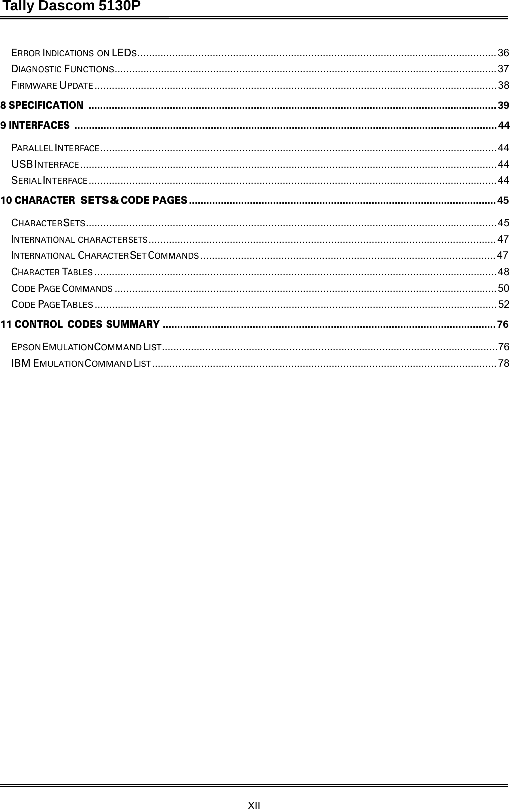 Tally Dascom 5130P XII  ERROR INDICATIONS ON LEDS ............................................................................................................................ 36 DIAGNOSTIC FUNCTIONS .................................................................................................................................... 37 FIRMWARE UPDATE ........................................................................................................................................... 38  8 SPECIFICATION ............................................................................................................................................. 39  9 INTERFACES .................................................................................................................................................. 44  PARALLEL INTERFACE ......................................................................................................................................... 44 USB INTERFACE ................................................................................................................................................ 44 SERIAL INTERFACE ............................................................................................................................................. 44  10 CHARACTER SETS &amp; CODE PAGES .......................................................................................................... 45  CHARACTER SETS .............................................................................................................................................. 45 INTERNATIONAL CHARACTER SETS ........................................................................................................................ 47 INTERNATIONAL CHARACTER SET COMMANDS ...................................................................................................... 47 CHARACTER TABLES ........................................................................................................................................... 48 CODE PAGE COMMANDS .................................................................................................................................... 50 CODE PAGE TABLES ........................................................................................................................................... 52  11 CONTROL  CODES  SUMMARY ................................................................................................................... 76  EPSON EMULATION COMMAND LIST.... ................ ............... ................ ................ ................ ............... ................ .. 76 IBM EMULATION COMMAND LIST ....................................................................................................................... 78 