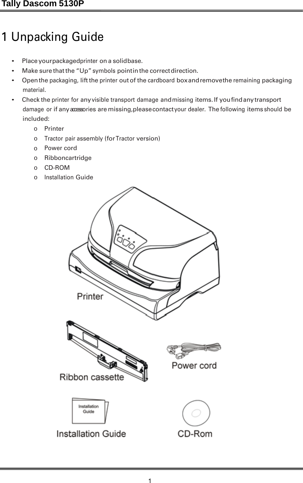 Tally Dascom 5130P 1  1 Unpacking Guide   • Place your packagedprinter on a solid base. • Make sure that the “Up” symbols point in the  correct  direction. • Open the packaging, lift the printer out of the cardboard box and remove the remaining packaging material. • Check the printer for any visible transport damage and missing items. If  you find any transport damage or if any accessories are missing, please contact your dealer. The following items should be included: o  Printer o Tractor pair assembly (for Tractor version) o Power cord o  Ribbon cartridge o  CD-ROM o Installation Guide   