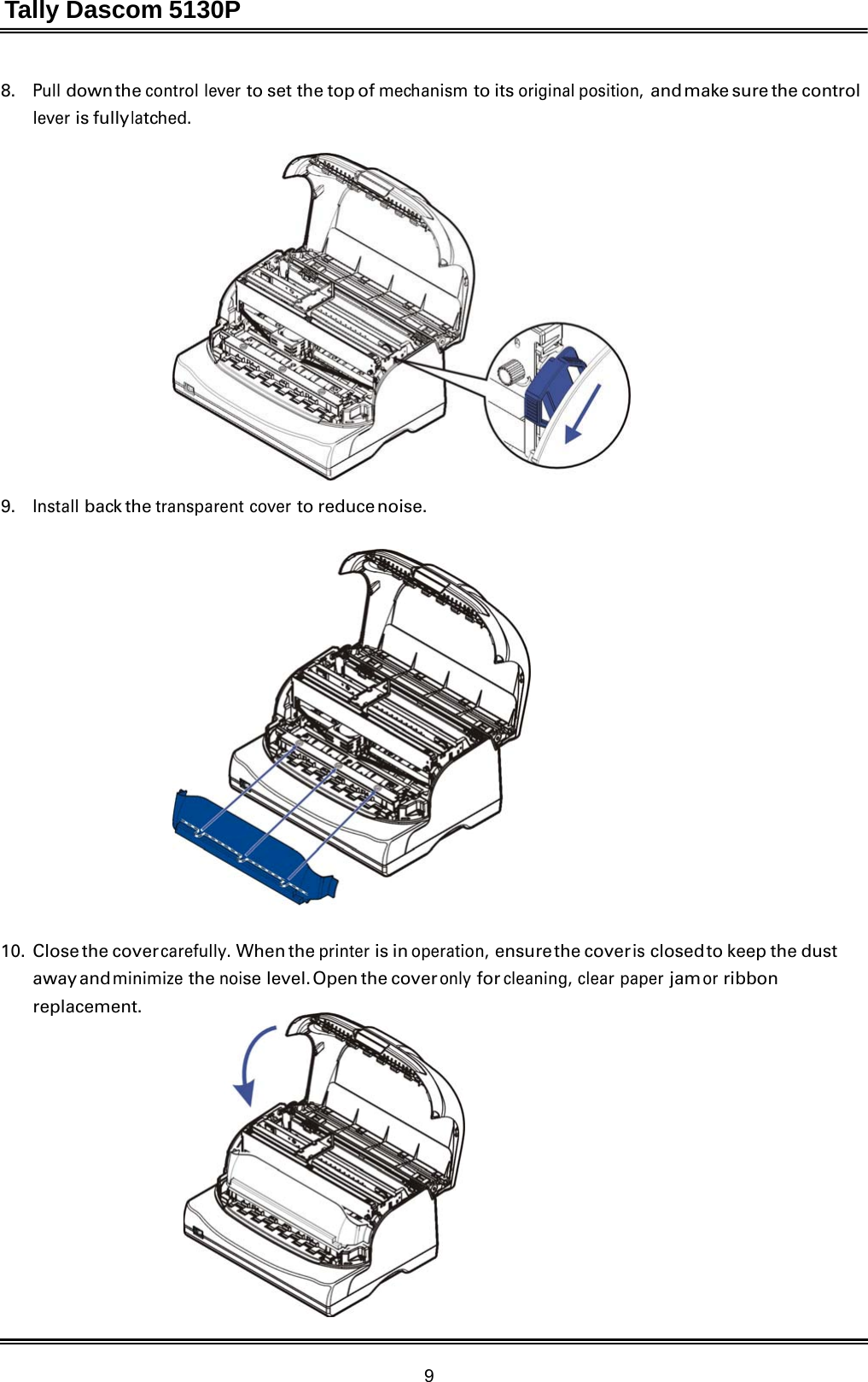 Tally Dascom 5130P 9  8.   Pull down the control lever to set the top of mechanism to its original position, and make sure the control lever is fully latched.    9.   Install back the transparent cover to reduce noise.      10. Close the cover carefully. When the printer is in operation, ensure the  cover is closed to keep the dust away and minimize the noise level. Open the cover only for cleaning, clear paper jam or ribbon replacement. 