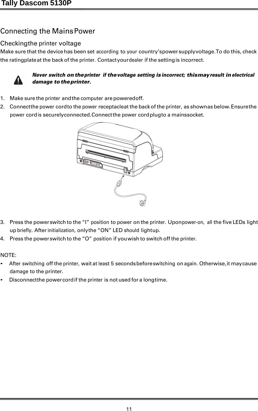 Tally Dascom 5130P 11  Connecting the Mains Power  Checking the printer voltage Make sure that the device has been set according to your country’s power supply voltage. To do this, check the ratingplate at the back of the printer. Contact your dealer if the setting is incorrect.  Never switch on the printer if the voltage setting is incorrect; this may result in electrical damage to the printer.   1.   Make sure the printer and the computer are powered off. 2.   Connect the power cord to the power receptacle at the back of the printer, as shown as below. Ensure the power cord is securely connected. Connect the power cord plug to a mains socket.    3.    Press the power switch to the “I” position to power on the printer. Upon power-on, all the five LEDs light up briefly. After initialization, only the  “ON”  LED should light up. 4.    Press the power switch to the “O” position if you wish to switch off the printer.   NOTE: • After switching off the printer, wait at least 5 seconds before switching on again. Otherwise, it may cause damage to the printer. • Disconnect the  power cord if  the printer is not used for a long time. 