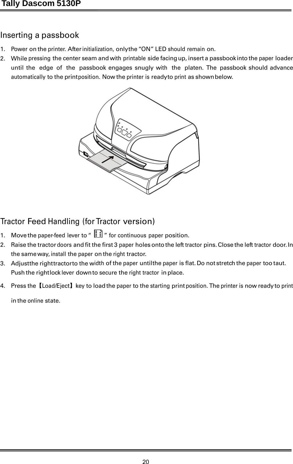 Tally Dascom 5130P 20  Inserting a passbook  1.   Power on the printer. After initialization, only the “ON”  LED should remain on. 2.   While pressing the center seam and with printable side facing up, insert a passbook into the paper loader until the  edge  of  the  passbook engages snugly with  the  platen. The  passbook should advance automatically to the print position. Now the printer is ready to print as shown below.       Tractor Feed Handling (for Tractor version) 1.   Move the paper-feed lever to “  ” for continuous paper position. 2.   Raise the tractor doors and fit the first 3 paper holes onto the left tractor pins. Close the left tractor door. In the same way, install the paper on the right tractor. 3.      Adjust the  right tractor to  the  width of the paper until the paper is flat. Do not stretch the paper too taut. Push the right lock lever down to secure the right tractor in place.  4.   Press the【Load/Eject】key to load the paper to the starting print position. The printer is now ready to print in the online state. 