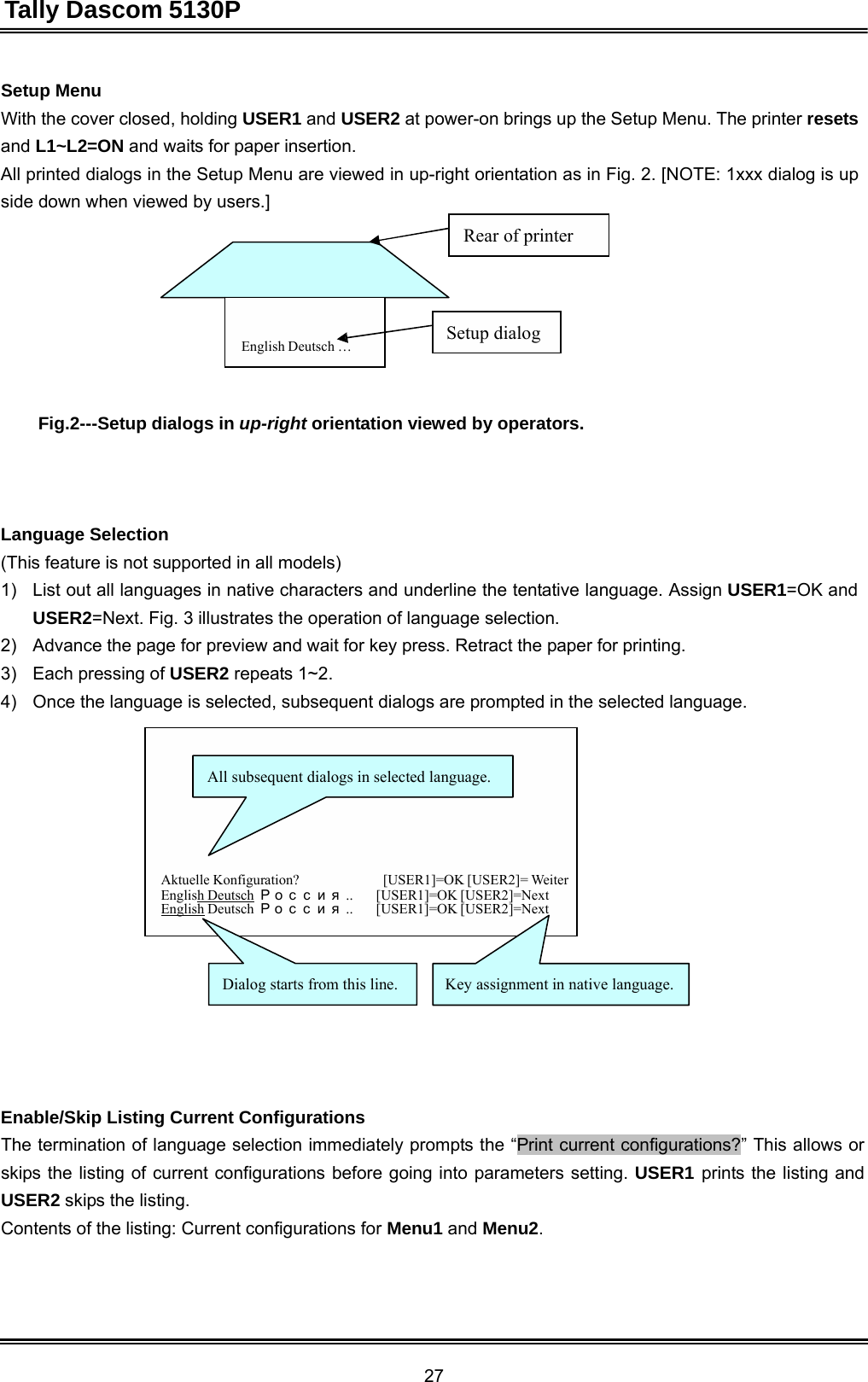 Tally Dascom 5130P 27  Setup Menu With the cover closed, holding USER1 and USER2 at power-on brings up the Setup Menu. The printer resets and L1~L2=ON and waits for paper insertion. All printed dialogs in the Setup Menu are viewed in up-right orientation as in Fig. 2. [NOTE: 1xxx dialog is up side down when viewed by users.]  Rear of printer      English Deutsch … Setup dialog    Fig.2---Setup dialogs in up-right orientation viewed by operators.      Language Selection (This feature is not supported in all models) 1)   List out all languages in native characters and underline the tentative language. Assign USER1=OK and USER2=Next. Fig. 3 illustrates the operation of language selection. 2)   Advance the page for preview and wait for key press. Retract the paper for printing. 3)   Each pressing of USER2 repeats 1~2. 4)   Once the language is selected, subsequent dialogs are prompted in the selected language.    All subsequent dialogs in selected language.      Aktuelle Konfiguration?  [USER1]=OK [USER2]= Weiter English Deutsch Рос с и я.. [USER1]=OK [USER2]=Next English Deutsch  Ро с с и я .. [USER1]=OK [USER2]=Next    Dialog starts from this line.  Key assignment in native language.        Enable/Skip Listing Current Configurations The termination of language selection immediately prompts the “Print current configurations?” This allows or skips the listing of current configurations before going into parameters setting. USER1 prints the listing and USER2 skips the listing. Contents of the listing: Current configurations for Menu1 and Menu2. 