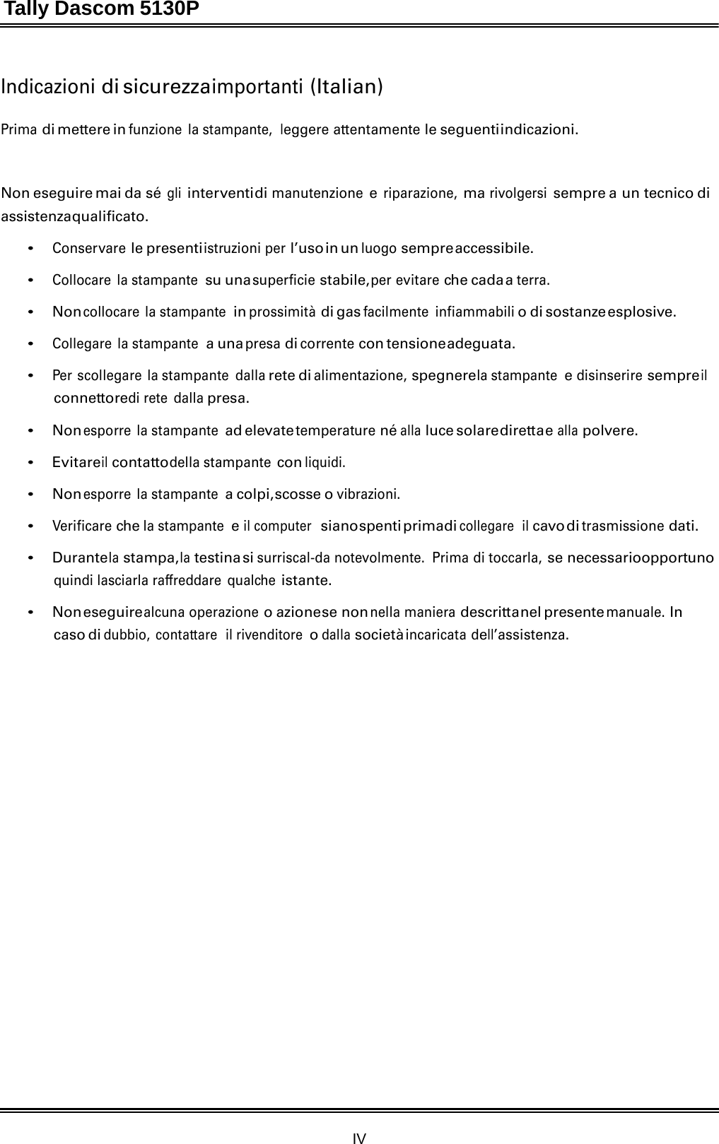 Tally Dascom 5130P IV  Indicazioni di sicurezza importanti (Italian)   Prima di mettere in funzione la stampante,  leggere attentamente le seguenti indicazioni.    Non eseguire mai da sé gli inter venti di manutenzione e riparazione, ma rivolgersi sempre a un tecnico di assistenza qualificato.  • Conservare le presenti istruzioni per l’uso in  un luogo sempre accessibile.  • Collocare la stampante su una superficie stabile, per evitare che cada a terra.  • Non collocare la stampante in prossimità di gas facilmente infiammabili o di sostanze esplosive.  • Collegare la stampante a una presa di corrente con tensione adeguata.  • Per scollegare la stampante dalla rete di alimentazione, spegnere la stampante e disinserire sempre il connettoredi rete  dalla presa.  • Non esporre la stampante ad elevate temperature né alla luce solare diretta e alla polvere.  • Evitare il contatto della stampante con liquidi.  • Non esporre la stampante a colpi, scosse o vibrazioni.  • Verificare che la stampante e il computer  siano spenti primadi collegare  il cavo di trasmissione dati.  • Durante la stampa, la testina si surriscal-da notevolmente.  Prima di toccarla, se necessarioopportuno quindi lasciarla raffreddare  qualche istante.  • Non eseguire alcuna operazione o azione se non nella maniera descritta nel presente manuale. In caso di dubbio, contattare  il rivenditore o dalla società incaricata dell’assistenza. 