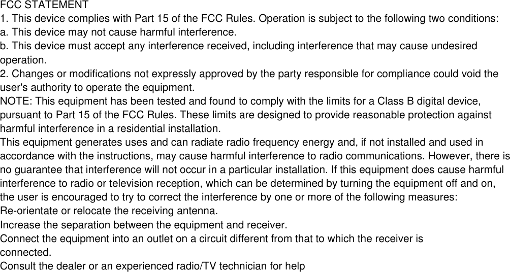 Increase the separation between the equipment and receiver.Connect the equipment into an outlet on a circuit different from that to which the receiver isConsult the dealer or an experienced radio/TV technician for help   FCC STATEMENT1. This device complies with Part 15 of the FCC Rules. Operation is subject to the following two conditions:a. This device may not cause harmful interference.b. This device must accept any interference received, including interference that may cause undesiredoperation.2. Changes or modifications not expressly approved by the party responsible for compliance could void theuser&apos;s authority to operate the equipment.NOTE: This equipment has been tested and found to comply with the limits for a Class B digital device,pursuant to Part 15 of the FCC Rules. These limits are designed to provide reasonable protection againstharmful interference in a residential installation.This equipment generates uses and can radiate radio frequency energy and, if not installed and used inaccordance with the instructions, may cause harmful interference to radio communications. However, there isno guarantee that interference will not occur in a particular installation. If this equipment does cause harmfulinterference to radio or television reception, which can be determined by turning the equipment off and on,the user is encouraged to try to correct the interference by one or more of the following measures:connected.Re-orientate or relocate the receiving antenna.