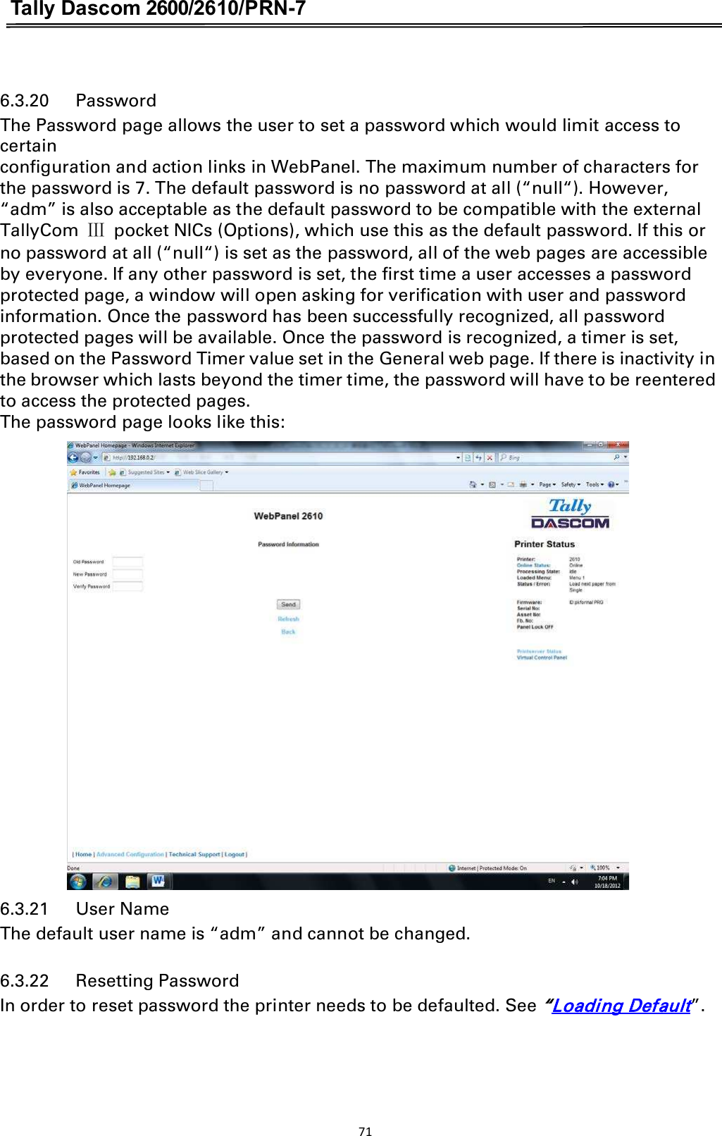 Tally Dascom 2600/2610/PRN-7  6.3.20      Password The Password page allows the user to set a password which would limit access to certain   configuration and action links in WebPanel. The maximum number of characters for the password is 7. The default password is no password at all (“null“). However, “adm” is also acceptable as the default password to be compatible with the external TallyCom  ċ  pocket NICs (Options), which use this as the default password. If this or no password at all (“null“) is set as the password, all of the web pages are accessible by everyone. If any other password is set, the first time a user accesses a password protected page, a window will open asking for verification with user and password information. Once the password has been successfully recognized, all password protected pages will be available. Once the password is recognized, a timer is set, based on the Password Timer value set in the General web page. If there is inactivity in the browser which lasts beyond the timer time, the password will have to be reentered to access the protected pages. The password page looks like this:   6.3.21      User Name The default user name is “adm” and cannot be changed. 6.3.22      Resetting Password In order to reset password the printer needs to be defaulted. See “Loading Default”. 71  