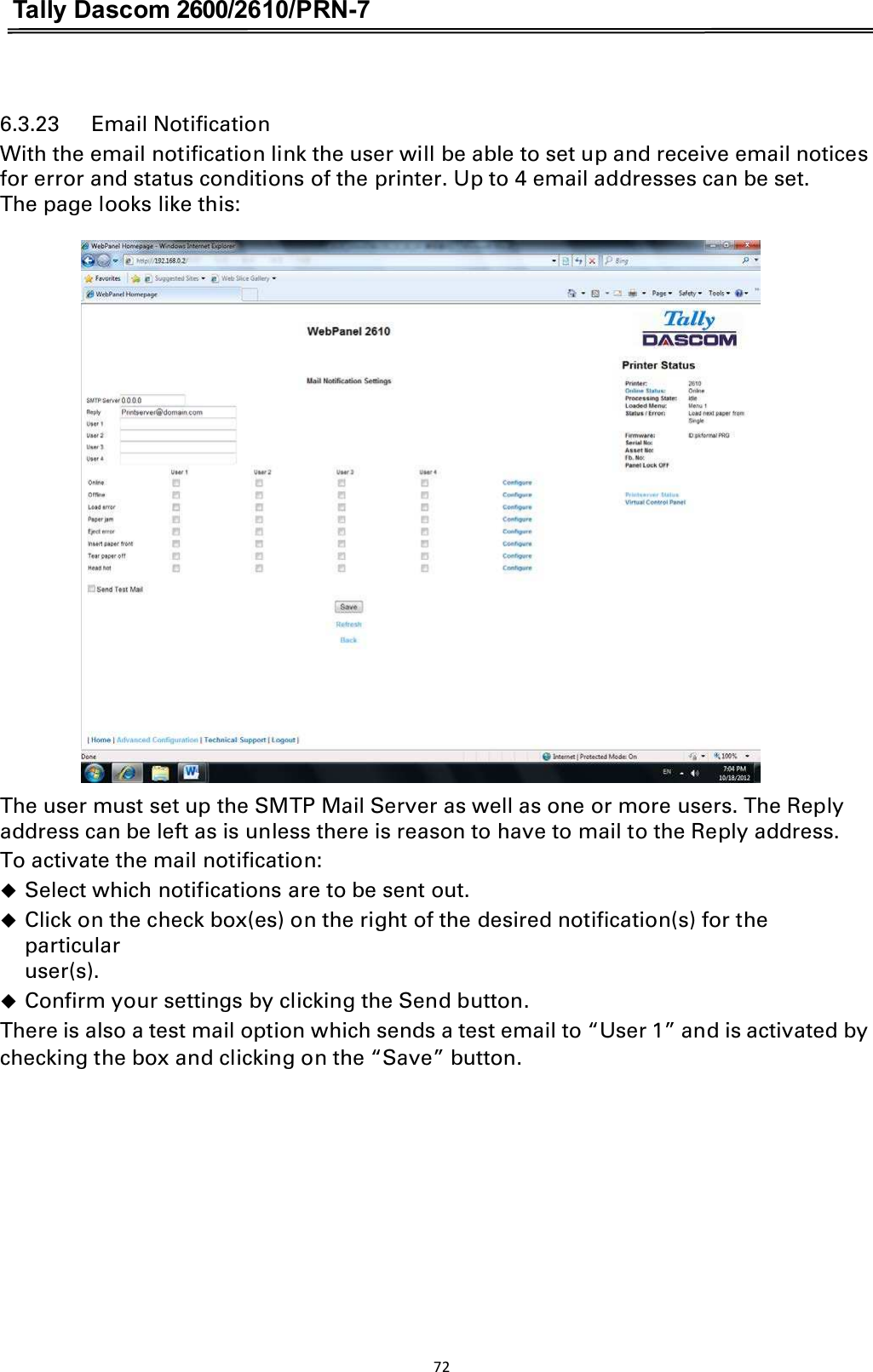 Tally Dascom 2600/2610/PRN-7   6.3.23      Email Notification With the email notification link the user will be able to set up and receive email notices for error and status conditions of the printer. Up to 4 email addresses can be set.   The page looks like this:  The user must set up the SMTP Mail Server as well as one or more users. The Reply address can be left as is unless there is reason to have to mail to the Reply address. To activate the mail notification: Select which notifications are to be sent out.Click on the check box(es) on the right of the desired notification(s) for the particularuser(s).Confirm your settings by clicking the Send button.There is also a test mail option which sends a test email to “User 1” and is activated by checking the box and clicking on the “Save” button. 72  