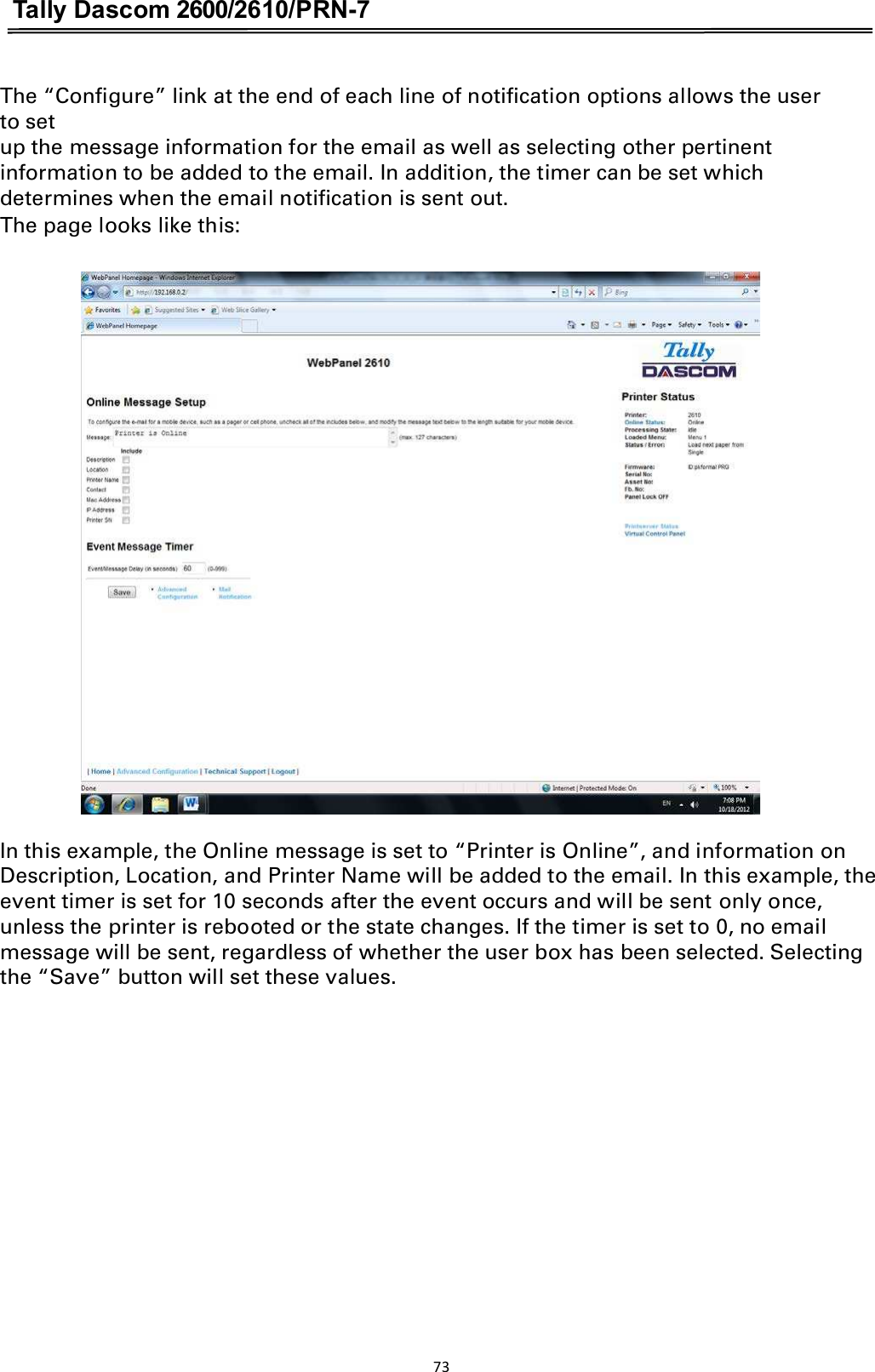 Tally Dascom 2600/2610/PRN-7  The “Configure” link at the end of each line of notification options allows the user to set   up the message information for the email as well as selecting other pertinent information to be added to the email. In addition, the timer can be set which determines when the email notification is sent out.   The page looks like this:    In this example, the Online message is set to “Printer is Online”, and information on Description, Location, and Printer Name will be added to the email. In this example, the event timer is set for 10 seconds after the event occurs and will be sent only once, unless the printer is rebooted or the state changes. If the timer is set to 0, no email message will be sent, regardless of whether the user box has been selected. Selecting the “Save” button will set these values. 73  