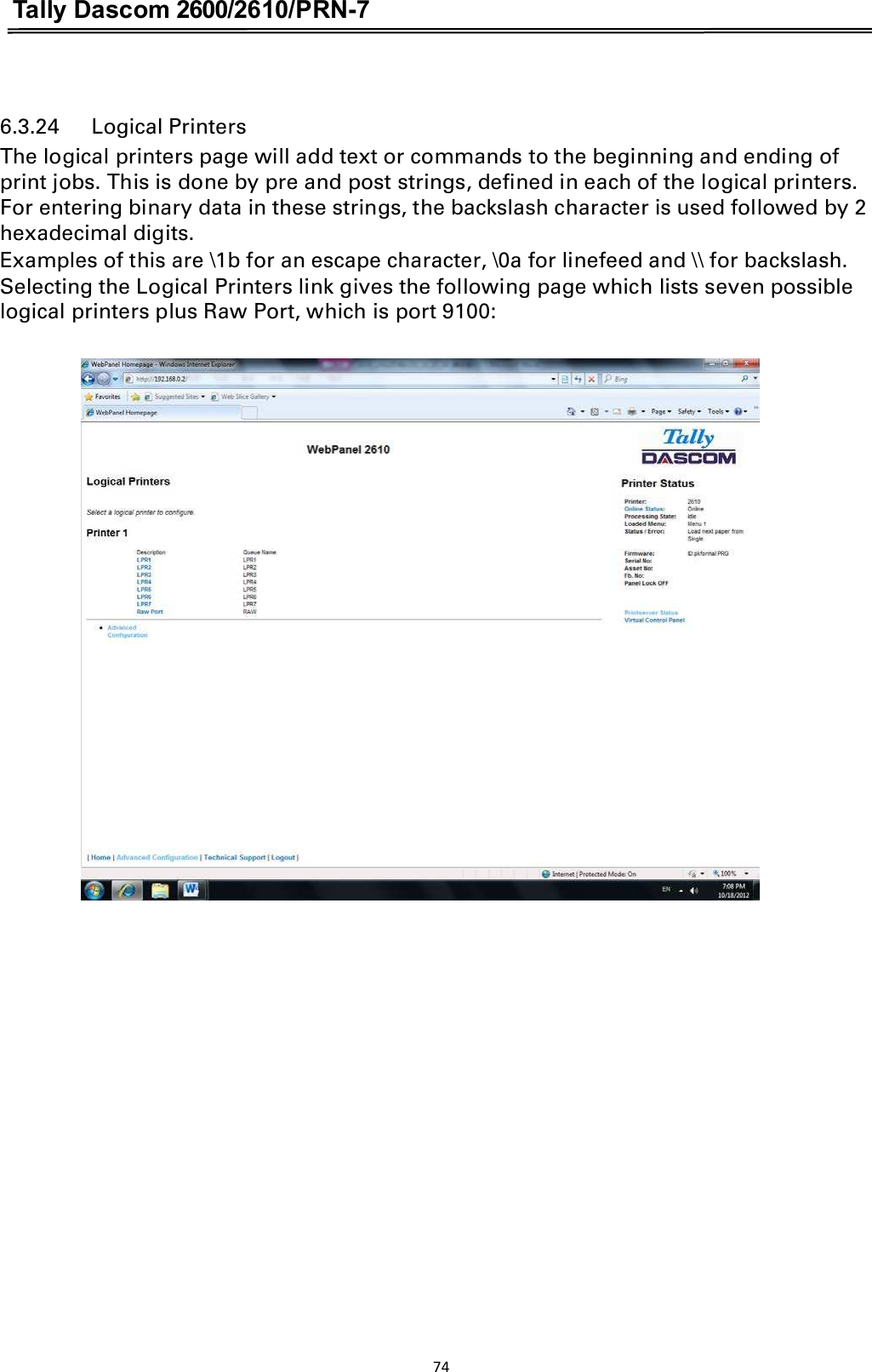 Tally Dascom 2600/2610/PRN-7   6.3.24      Logical Printers The logical printers page will add text or commands to the beginning and ending of print jobs. This is done by pre and post strings, defined in each of the logical printers. For entering binary data in these strings, the backslash character is used followed by 2 hexadecimal digits. Examples of this are \1b for an escape character, \0a for linefeed and \\ for backslash. Selecting the Logical Printers link gives the following page which lists seven possible logical printers plus Raw Port, which is port 9100:    74  