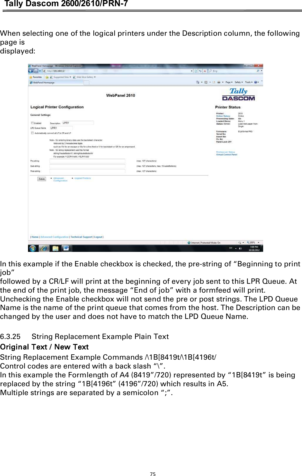 Tally Dascom 2600/2610/PRN-7  When selecting one of the logical printers under the Description column, the following page is displayed:   In this example if the Enable checkbox is checked, the pre-string of “Beginning to print job” followed by a CR/LF will print at the beginning of every job sent to this LPR Queue. At the end of the print job, the message “End of job” with a formfeed will print. Unchecking the Enable checkbox will not send the pre or post strings. The LPD Queue Name is the name of the print queue that comes from the host. The Description can be changed by the user and does not have to match the LPD Queue Name. 6.3.25      String Replacement Example Plain Text Original Text / New Text String Replacement Example Commands /\1B[8419t/\1B[4196t/ Control codes are entered with a back slash “\”. In this example the Formlength of A4 (8419”/720) represented by “1B[8419t” is being replaced by the string “1B[4196t” (4196”/720) which results in A5. Multiple strings are separated by a semicolon “;”. 75  