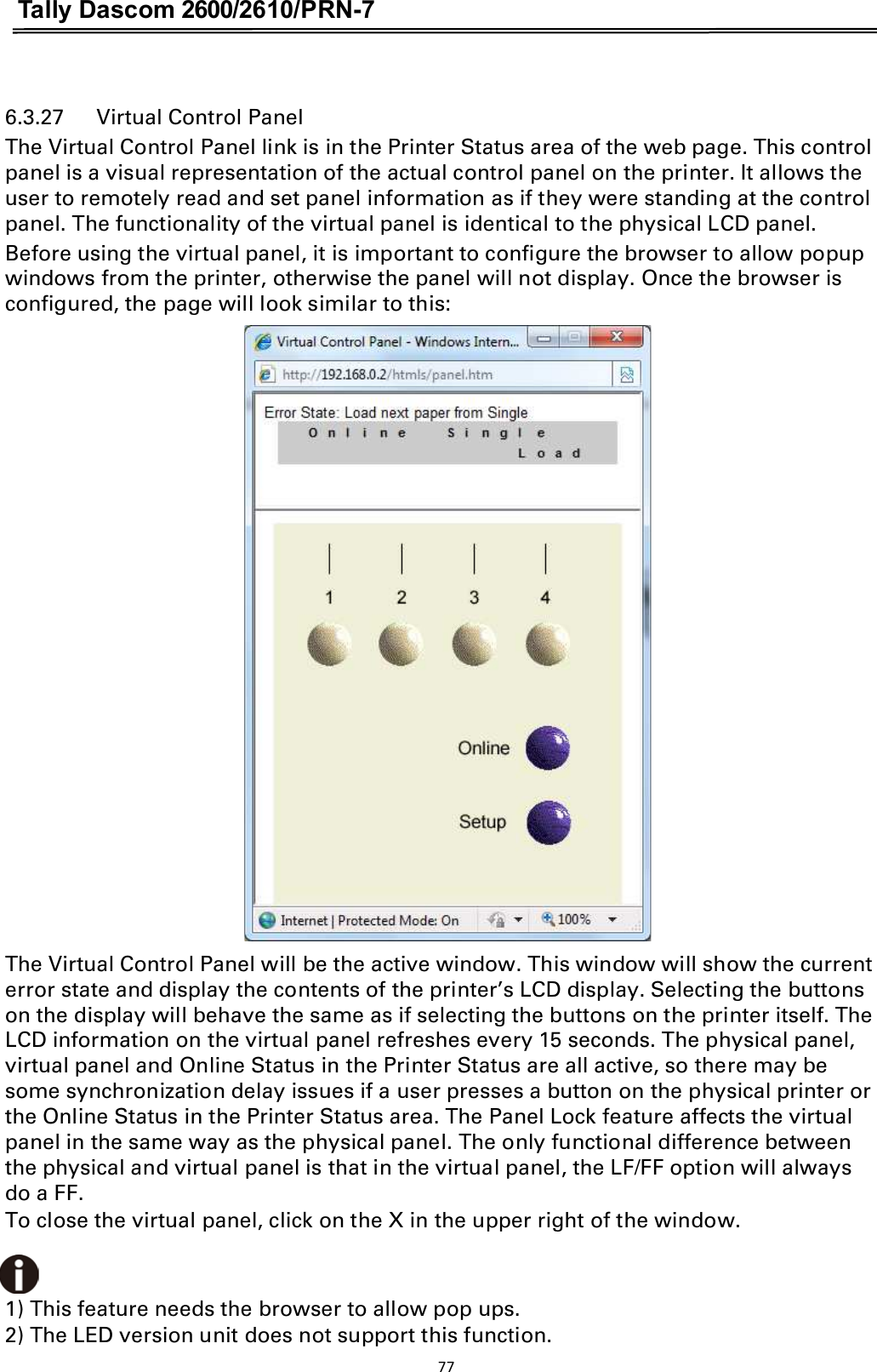 Tally Dascom 2600/2610/PRN-7   6.3.27      Virtual Control Panel The Virtual Control Panel link is in the Printer Status area of the web page. This control panel is a visual representation of the actual control panel on the printer. It allows the user to remotely read and set panel information as if they were standing at the control panel. The functionality of the virtual panel is identical to the physical LCD panel. Before using the virtual panel, it is important to configure the browser to allow popup windows from the printer, otherwise the panel will not display. Once the browser is configured, the page will look similar to this:  The Virtual Control Panel will be the active window. This window will show the current error state and display the contents of the printer’s LCD display. Selecting the buttons on the display will behave the same as if selecting the buttons on the printer itself. The LCD information on the virtual panel refreshes every 15 seconds. The physical panel, virtual panel and Online Status in the Printer Status are all active, so there may be some synchronization delay issues if a user presses a button on the physical printer or the Online Status in the Printer Status area. The Panel Lock feature affects the virtual panel in the same way as the physical panel. The only functional difference between the physical and virtual panel is that in the virtual panel, the LF/FF option will always do a FF. To close the virtual panel, click on the X in the upper right of the window.   1) This feature needs the browser to allow pop ups. 2) The LED version unit does not support this function.   77  