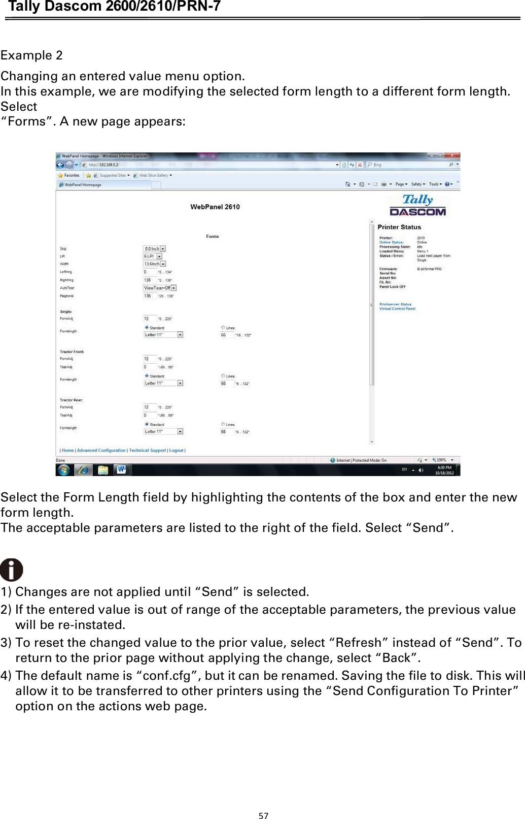 Tally Dascom 2600/2610/PRN-7  Example 2 Changing an entered value menu option. In this example, we are modifying the selected form length to a different form length. Select “Forms”. A new page appears:    Select the Form Length field by highlighting the contents of the box and enter the new form length. The acceptable parameters are listed to the right of the field. Select “Send”.1) Changes are not applied until “Send” is selected. 2) If the entered value is out of range of the acceptable parameters, the previous value will be re-instated. 3) To reset the changed value to the prior value, select “Refresh” instead of “Send”. To return to the prior page without applying the change, select “Back”. 4) The default name is “conf.cfg”, but it can be renamed. Saving the file to disk. This will allow it to be transferred to other printers using the “Send Configuration To Printer” option on the actions web page. 57  