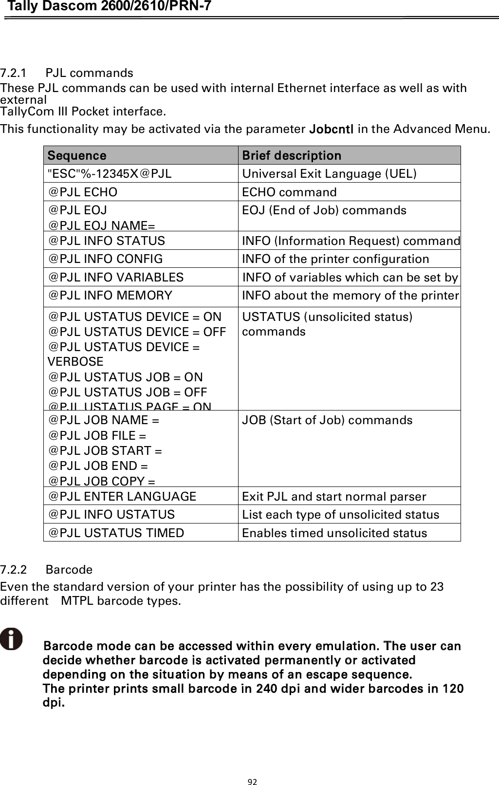 Tally Dascom 2600/2610/PRN-7   7.2.1      PJL commands                     These PJL commands can be used with internal Ethernet interface as well as with external TallyCom III Pocket interface. This functionality may be activated via the parameter Jobcntl in the Advanced Menu. Sequence Brief description &quot;ESC&quot;%-12345X@PJL  Universal Exit Language (UEL)  @PJL ECHO  ECHO command @PJL EOJ @PJL EOJ NAME= EOJ (End of Job) commands @PJL INFO STATUS  INFO (Information Request) command @PJL INFO CONFIG  INFO of the printer configuration @PJL INFO VARIABLES  INFO of variables which can be set by  @PJL INFO MEMORY  INFO about the memory of the printer @PJL USTATUS DEVICE = ON @PJL USTATUS DEVICE = OFF @PJL USTATUS DEVICE = VERBOSE @PJL USTATUS JOB = ON @PJL USTATUS JOB = OFF @PJL USTATUS PAGE = ON USTATUS (unsolicited status) commands @PJL JOB NAME = @PJL JOB FILE = @PJL JOB START = @PJL JOB END = @PJL JOB COPY = JOB (Start of Job) commands @PJL ENTER LANGUAGE  Exit PJL and start normal parser @PJL INFO USTATUS  List each type of unsolicited status @PJL USTATUS TIMED  Enables timed unsolicited status    7.2.2      BarcodeEven the standard version of your printer has the possibility of using up to 23 different    MTPL barcode types.          Barcode mode can be accessed within every emulation. The user can decide whether barcode is activated permanently or activated depending on the situation by means of an escape sequence. The printer prints small barcode in 240 dpi and wider barcodes in 120 dpi.92  