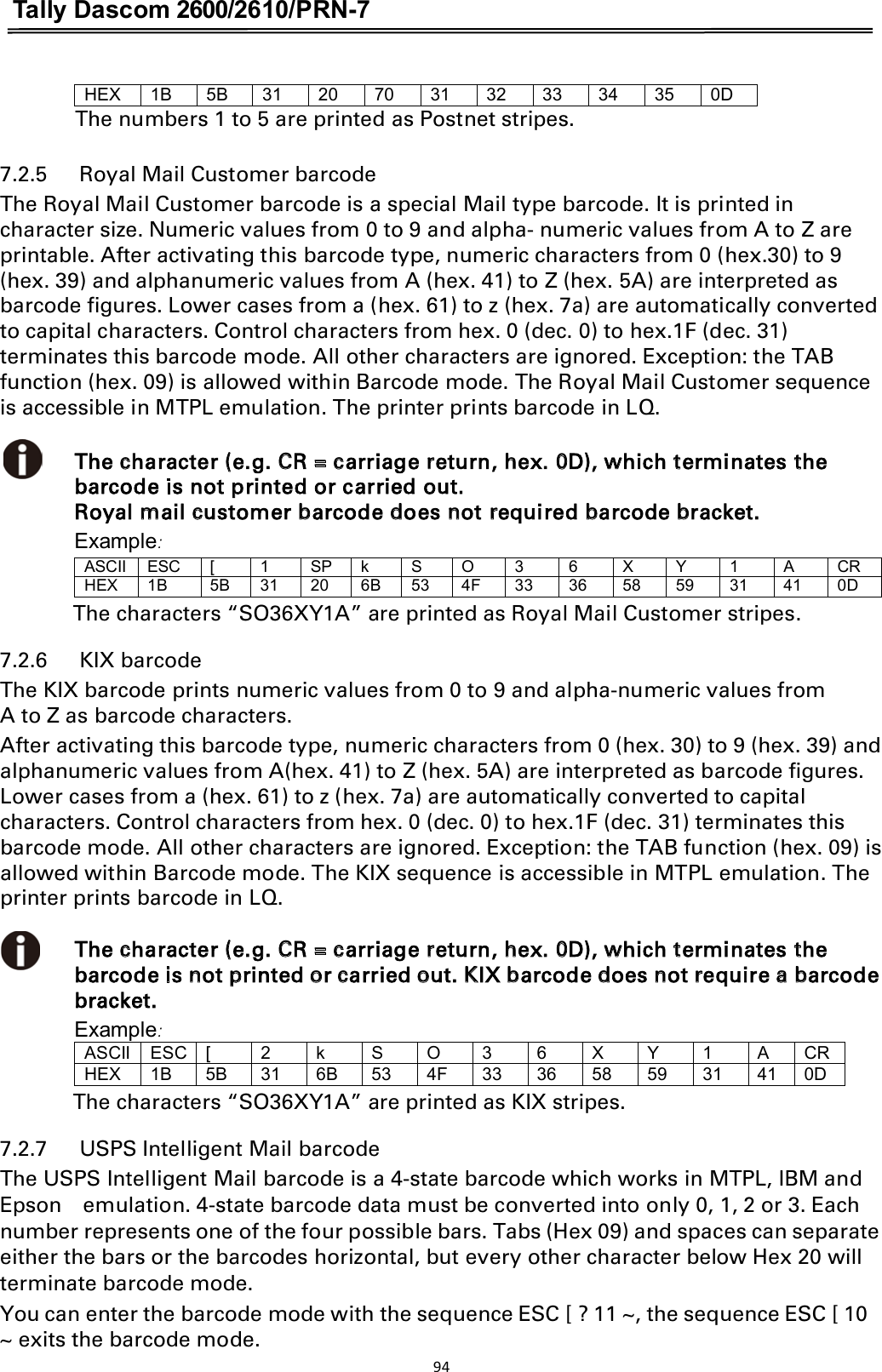 Tally Dascom 2600/2610/PRN-7  HEX1B5B31207031323334350DThe numbers 1 to 5 are printed as Postnet stripes.  7.2.5      Royal Mail Customer barcode The Royal Mail Customer barcode is a special Mail type barcode. It is printed in character size. Numeric values from 0 to 9 and alpha- numeric values from A to Z are printable. After activating this barcode type, numeric characters from 0 (hex.30) to 9 (hex. 39) and alphanumeric values from A (hex. 41) to Z (hex. 5A) are interpreted as barcode figures. Lower cases from a (hex. 61) to z (hex. 7a) are automatically converted to capital characters. Control characters from hex. 0 (dec. 0) to hex.1F (dec. 31) terminates this barcode mode. All other characters are ignored. Exception: the TAB function (hex. 09) is allowed within Barcode mode. The Royal Mail Customer sequence is accessible in MTPL emulation. The printer prints barcode in LQ.  The character (e.g. CR = carriage return, hex. 0D), which terminates the barcode is not printed or carried out.   Royal mail customer barcode does not required barcode bracket. Example: ASCIIESC[1SPkSO36XY1ACRHEX1B5B31206B534F3336585931410DThe characters “SO36XY1A” are printed as Royal Mail Customer stripes. 7.2.6      KIX barcode     The KIX barcode prints numeric values from 0 to 9 and alpha-numeric values from A to Z as barcode characters. After activating this barcode type, numeric characters from 0 (hex. 30) to 9 (hex. 39) and alphanumeric values from A(hex. 41) to Z (hex. 5A) are interpreted as barcode figures. Lower cases from a (hex. 61) to z (hex. 7a) are automatically converted to capital characters. Control characters from hex. 0 (dec. 0) to hex.1F (dec. 31) terminates this barcode mode. All other characters are ignored. Exception: the TAB function (hex. 09) is allowed within Barcode mode. The KIX sequence is accessible in MTPL emulation. The printer prints barcode in LQ.  The character (e.g. CR = carriage return, hex. 0D), which terminates the barcode is not printed or carried out. KIX barcode does not require a barcode bracket. Example: ASCIIESC[2kSO36XY1ACRHEX1B5B316B534F3336585931410DThe characters “SO36XY1A” are printed as KIX stripes. 7.2.7      USPS Intelligent Mail barcode The USPS Intelligent Mail barcode is a 4-state barcode which works in MTPL, IBM and Epson    emulation. 4-state barcode data must be converted into only 0, 1, 2 or 3. Each number represents one of the four possible bars. Tabs (Hex 09) and spaces can separate either the bars or the barcodes horizontal, but every other character below Hex 20 will terminate barcode mode. You can enter the barcode mode with the sequence ESC [ ? 11 ~, the sequence ESC [ 10 ~ exits the barcode mode. 94  