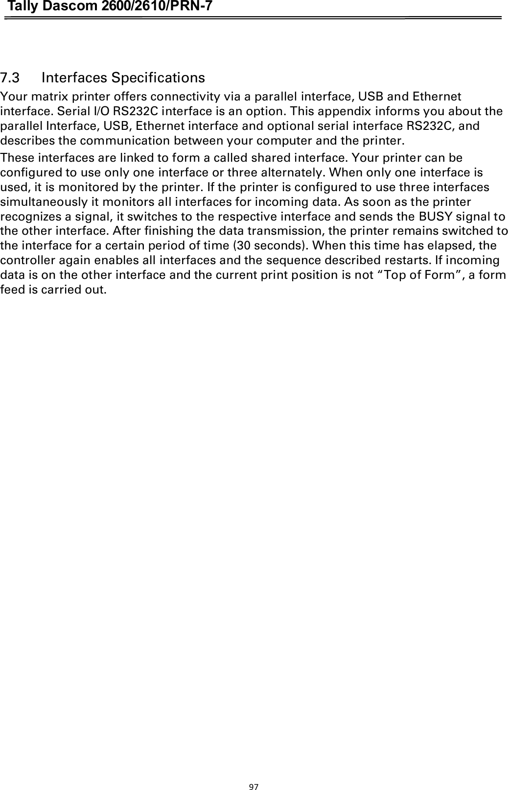 Tally Dascom 2600/2610/PRN-7   7.3      Interfaces Specifications Your matrix printer offers connectivity via a parallel interface, USB and Ethernet interface. Serial I/O RS232C interface is an option. This appendix informs you about the parallel Interface, USB, Ethernet interface and optional serial interface RS232C, and describes the communication between your computer and the printer. These interfaces are linked to form a called shared interface. Your printer can be configured to use only one interface or three alternately. When only one interface is used, it is monitored by the printer. If the printer is configured to use three interfaces simultaneously it monitors all interfaces for incoming data. As soon as the printer recognizes a signal, it switches to the respective interface and sends the BUSY signal to the other interface. After finishing the data transmission, the printer remains switched to the interface for a certain period of time (30 seconds). When this time has elapsed, the controller again enables all interfaces and the sequence described restarts. If incoming data is on the other interface and the current print position is not “Top of Form”, a form feed is carried out. 97  
