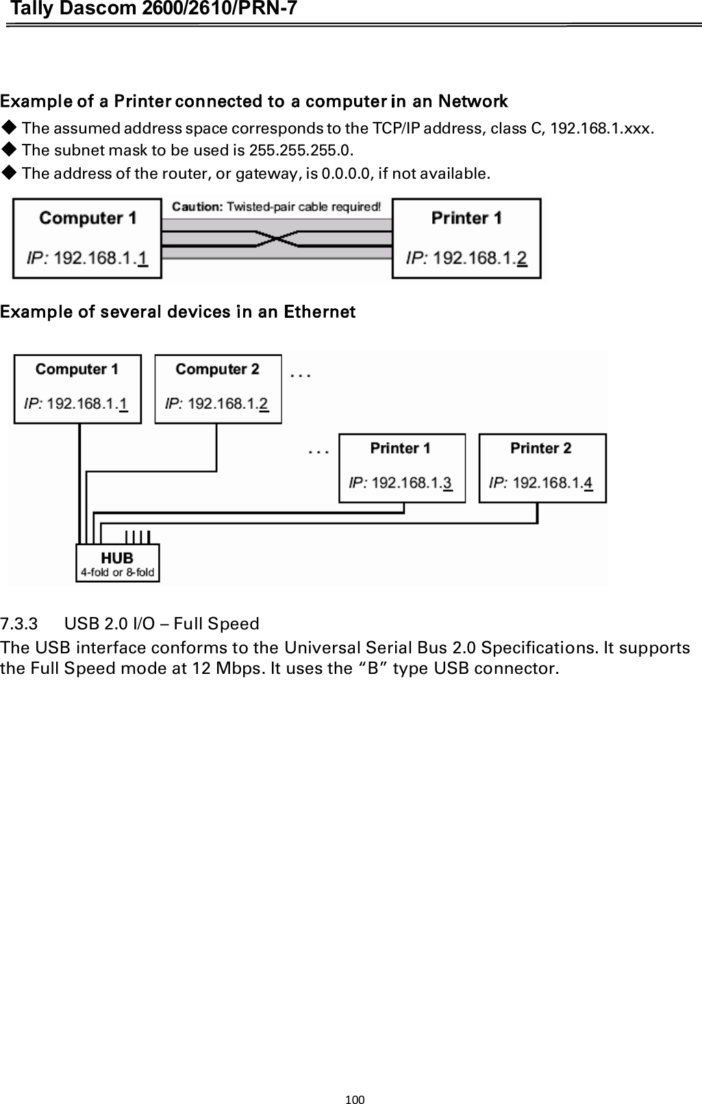 Tally Dascom 2600/2610/PRN-7   Example of a Printer connected to a computer in an Network 䕺 The assumed address space corresponds to the TCP/IP address, class C, 192.168.1.xxx. 䕺 The subnet mask to be used is 255.255.255.0. 䕺 The address of the router, or gateway, is 0.0.0.0, if not available.     Example of several devices in an Ethernet       7.3.3      USB 2.0 I/O – Full Speed The USB interface conforms to the Universal Serial Bus 2.0 Specifications. It supports the Full Speed mode at 12 Mbps. It uses the “B” type USB connector.   100  