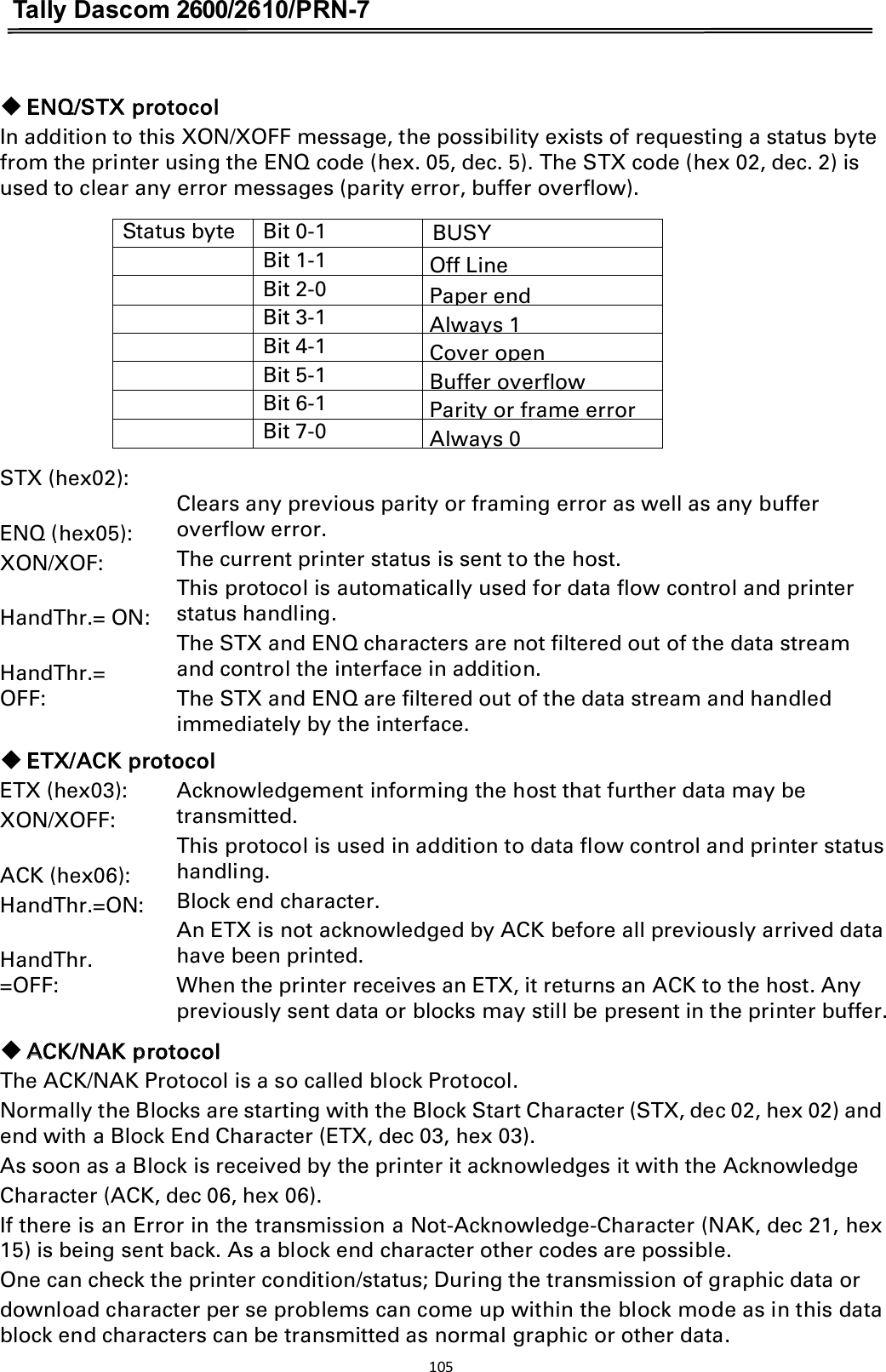 Tally Dascom 2600/2610/PRN-7   䕺 ENQ/STX protocol In addition to this XON/XOFF message, the possibility exists of requesting a status byte from the printer using the ENQ code (hex. 05, dec. 5). The STX code (hex 02, dec. 2) is used to clear any error messages (parity error, buffer overflow).  Status byte Bit 0-1 BUSY  Bit 1-1 Off Line  Bit 2-0 Paper end  Bit 3-1 Always 1  Bit 4-1 Cover open  Bit 5-1 Buffer overflow  Bit 6-1 Parity or frame error  Bit 7-0 Always 0  STX (hex02):  ENQ (hex05): XON/XOF:  HandThr.= ON:  HandThr.= OFF:     Clears any previous parity or framing error as well as any buffer overflow error. The current printer status is sent to the host.   This protocol is automatically used for data flow control and printer status handling. The STX and ENQ characters are not filtered out of the data stream and control the interface in addition. The STX and ENQ are filtered out of the data stream and handled immediately by the interface. 䕺 ETX/ACK protocol ETX (hex03):   XON/XOFF:    ACK (hex06):   HandThr.=ON:  HandThr. =OFF:  Acknowledgement informing the host that further data may be transmitted. This protocol is used in addition to data flow control and printer status handling. Block end character. An ETX is not acknowledged by ACK before all previously arrived data have been printed. When the printer receives an ETX, it returns an ACK to the host. Any   previously sent data or blocks may still be present in the printer buffer.   䕺 ACK/NAK protocol The ACK/NAK Protocol is a so called block Protocol. Normally the Blocks are starting with the Block Start Character (STX, dec 02, hex 02) and end with a Block End Character (ETX, dec 03, hex 03). As soon as a Block is received by the printer it acknowledges it with the Acknowledge Character (ACK, dec 06, hex 06). If there is an Error in the transmission a Not-Acknowledge-Character (NAK, dec 21, hex 15) is being sent back. As a block end character other codes are possible.   One can check the printer condition/status; During the transmission of graphic data or download character per se problems can come up within the block mode as in this data block end characters can be transmitted as normal graphic or other data. 105  