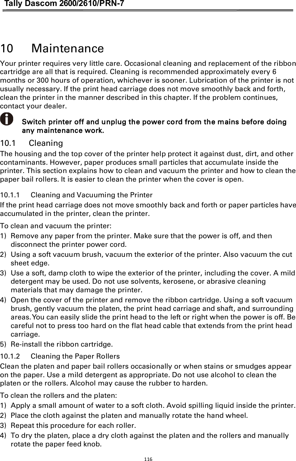 Tally Dascom 2600/2610/PRN-7   10      Maintenance Your printer requires very little care. Occasional cleaning and replacement of the ribbon cartridge are all that is required. Cleaning is recommended approximately every 6 months or 300 hours of operation, whichever is sooner. Lubrication of the printer is not usually necessary. If the print head carriage does not move smoothly back and forth, clean the printer in the manner described in this chapter. If the problem continues, contact your dealer.  Switch printer off and unplug the power cord from the mains before doing any maintenance work. 10.1      Cleaning The housing and the top cover of the printer help protect it against dust, dirt, and other contaminants. However, paper produces small particles that accumulate inside the printer. This section explains how to clean and vacuum the printer and how to clean the paper bail rollers. It is easier to clean the printer when the cover is open. 10.1.1      Cleaning and Vacuuming the Printer If the print head carriage does not move smoothly back and forth or paper particles have accumulated in the printer, clean the printer. To clean and vacuum the printer: 1) Remove any paper from the printer. Make sure that the power is off, and then disconnect the printer power cord. 2) Using a soft vacuum brush, vacuum the exterior of the printer. Also vacuum the cut sheet edge. 3) Use a soft, damp cloth to wipe the exterior of the printer, including the cover. A mild detergent may be used. Do not use solvents, kerosene, or abrasive cleaning materials that may damage the printer. 4) Open the cover of the printer and remove the ribbon cartridge. Using a soft vacuum brush, gently vacuum the platen, the print head carriage and shaft, and surrounding areas. You can easily slide the print head to the left or right when the power is off. Be careful not to press too hard on the flat head cable that extends from the print head carriage. 5) Re-install the ribbon cartridge. 10.1.2      Cleaning the Paper Rollers Clean the platen and paper bail rollers occasionally or when stains or smudges appear on the paper. Use a mild detergent as appropriate. Do not use alcohol to clean the platen or the rollers. Alcohol may cause the rubber to harden. To clean the rollers and the platen: 1) Apply a small amount of water to a soft cloth. Avoid spilling liquid inside the printer. 2) Place the cloth against the platen and manually rotate the hand wheel. 3) Repeat this procedure for each roller. 4) To dry the platen, place a dry cloth against the platen and the rollers and manually rotate the paper feed knob. 116  