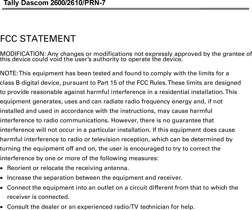 Tally Dascom 2600/2610/PRN-7   FCC STATEMENT MODIFICATION: Any changes or modifications not expressly approved by the grantee of this device could void the user’s authority to operate the device. NOTE: This equipment has been tested and found to comply with the limits for a class B digital device, pursuant to Part 15 of the FCC Rules. These limits are designed to provide reasonable against harmful interference in a residential installation. This equipment generates, uses and can radiate radio frequency energy and, if not installed and used in accordance with the instructions, may cause harmful interference to radio communications. However, there is no guarantee that interference will not occur in a particular installation. If this equipment does cause harmful interference to radio or television reception, which can be determined by turning the equipment off and on, the user is encouraged to try to correct the interference by one or more of the following measures: xReorient or relocate the receiving antenna. xIncrease the separation between the equipment and receiver. xConnect the equipment into an outlet on a circuit different from that to which the receiver is connected. xConsult the dealer or an experienced radio/TV technician for help.  