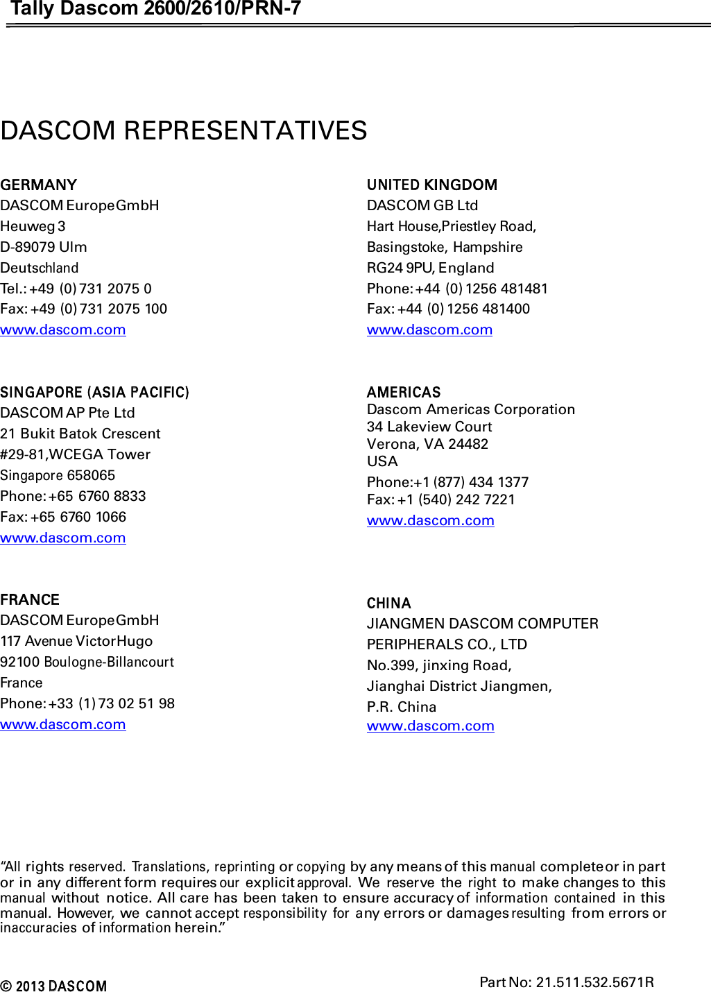 Tally Dascom 2600/2610/PRN-7  DASCOM REPRESENTATIVES GERMANY DASCOM Europe GmbH Heuweg 3 D-89079 Ulm Deutschland Tel.: +49 (0) 731 2075 0 Fax: +49 (0) 731 2075 100 www.dascom.com   SINGAPORE (ASIA PACIFIC) DASCOM AP Pte Ltd 21 Bukit Batok Crescent #29-81,WCEGA Tower Singapore 658065 Phone: +65 6760 8833 Fax: +65 6760 1066 www.dascom.com   FRANCE DASCOM Europe GmbH 117 Avenue Victor Hugo 92100 Boulogne-Billancourt France Phone: +33 (1) 73 02 51 98 www.dascom.com UNITED KINGDOM DASCOM GB Ltd   Hart House,Priestley Road,   Basingstoke, Hampshire   RG24 9PU, England Phone: +44 (0) 1256 481481 Fax: +44 (0) 1256 481400 www.dascom.com   AMERICAS Dascom Americas Corporation 34 Lakeview CourtVerona, VA 24482 USA Phone:+1 (877) 434 1377 Fax: +1 (540) 242 7221www.dascom.com    CHINA JIANGMEN DASCOM COMPUTER PERIPHERALS CO., LTD No.399, jinxing Road, Jianghai District Jiangmen, P.R. China www.dascom.com      “All rights reserved.  Translations, reprinting or copying by any means of this manual complete or in part or in any different form requires our explicit approval. We reserve the right to make changes to  this manual without  notice. All care has been taken to ensure accuracy of information  contained in this manual.  However, we  cannot accept responsibility  for any errors or damages resulting from errors or inaccuracies of information herein.”   © 2013 DAS C O M                                                                                                                               Part No: 21.511.532.5671R   