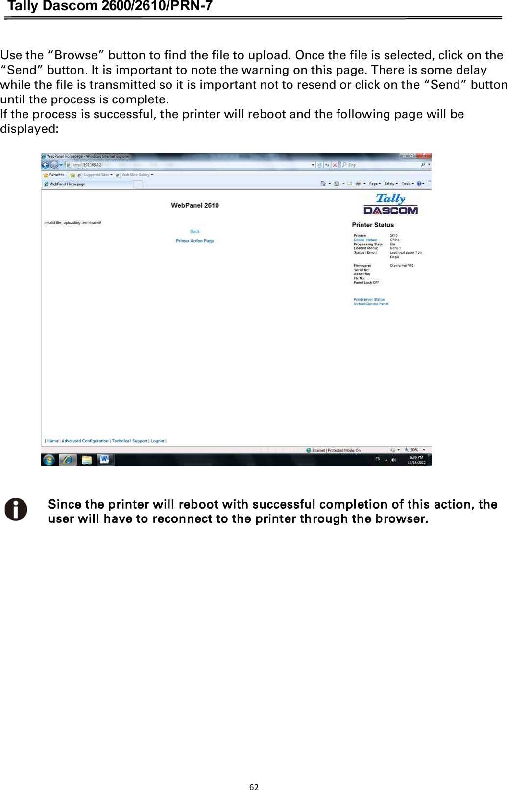 Tally Dascom 2600/2610/PRN-7  Use the “Browse” button to find the file to upload. Once the file is selected, click on the “Send” button. It is important to note the warning on this page. There is some delay while the file is transmitted so it is important not to resend or click on the “Send” button until the process is complete. If the process is successful, the printer will reboot and the following page will be displayed:                              Since the printer will reboot with successful completion of this action, the user will have to reconnect to the printer through the browser. 62  