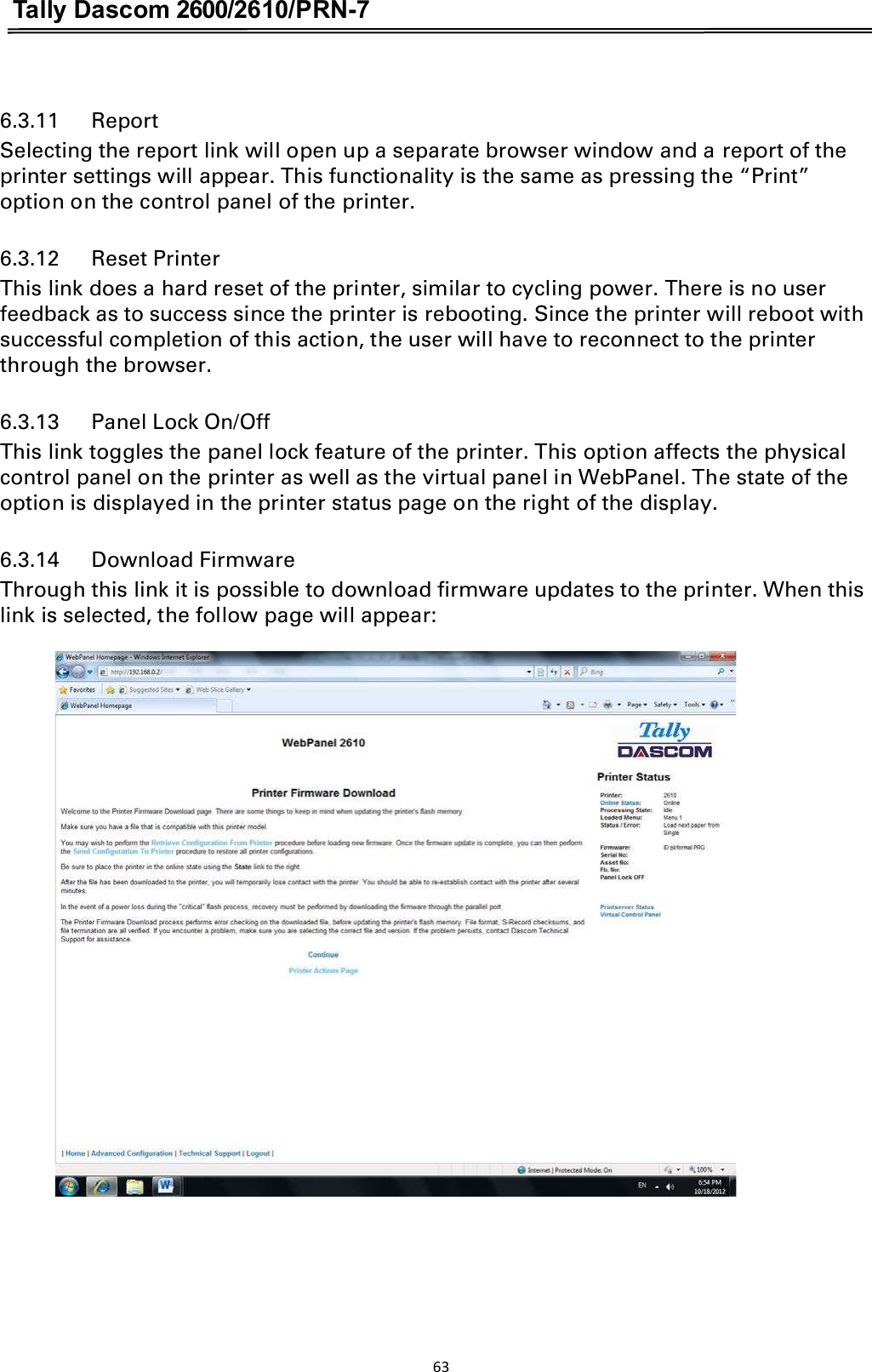 Tally Dascom 2600/2610/PRN-7  6.3.11      Report Selecting the report link will open up a separate browser window and a report of the printer settings will appear. This functionality is the same as pressing the “Print” option on the control panel of the printer. 6.3.12      Reset Printer This link does a hard reset of the printer, similar to cycling power. There is no user feedback as to success since the printer is rebooting. Since the printer will reboot with successful completion of this action, the user will have to reconnect to the printer through the browser. 6.3.13      Panel Lock On/Off This link toggles the panel lock feature of the printer. This option affects the physical control panel on the printer as well as the virtual panel in WebPanel. The state of the option is displayed in the printer status page on the right of the display. 6.3.14      Download Firmware Through this link it is possible to download firmware updates to the printer. When this link is selected, the follow page will appear: 63  