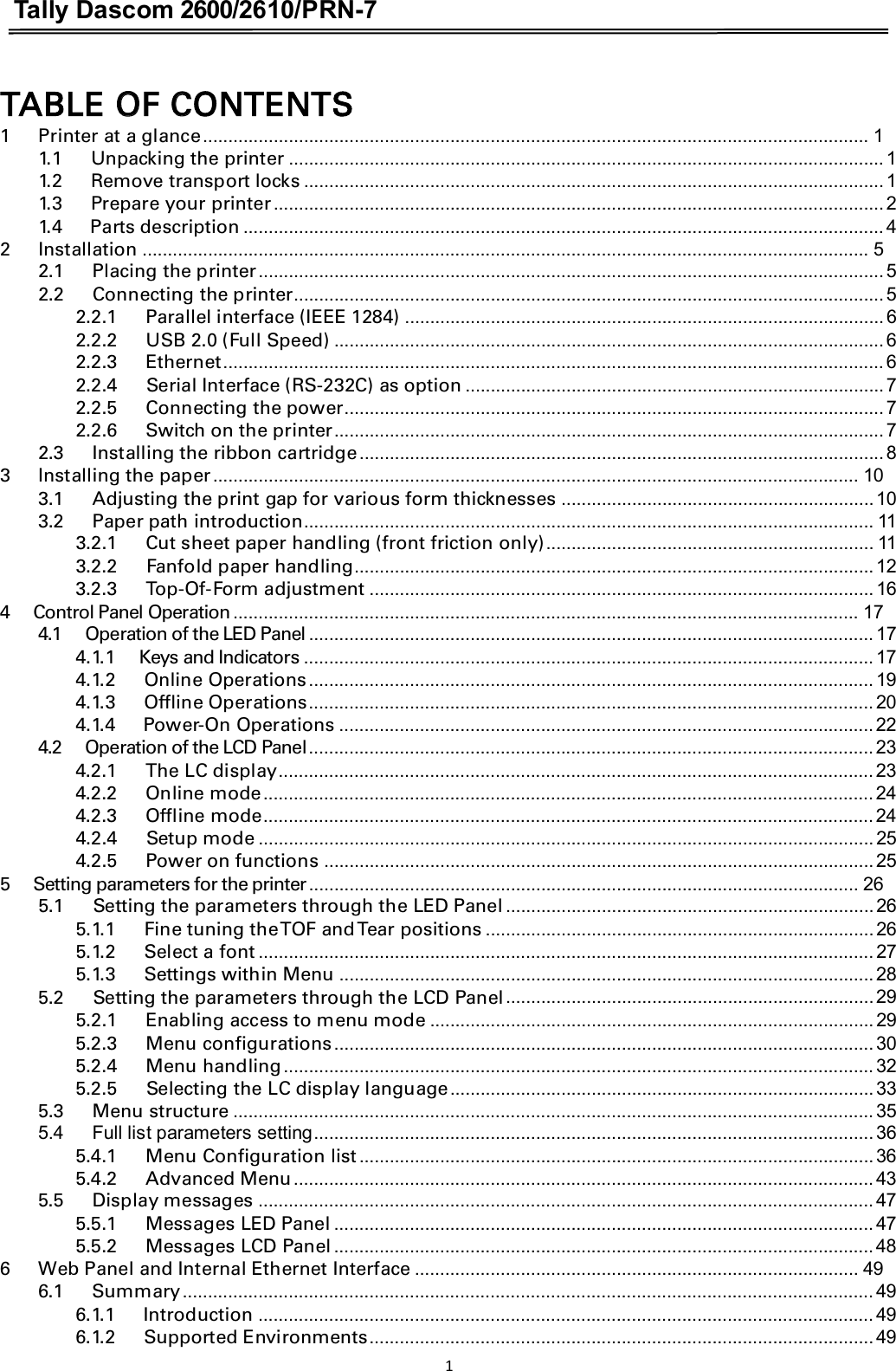 Tally Dascom 2600/2610/PRN-7  TABLE OF CONTENTS 1      Printer at a glance.................................................................................................................................... 1 1.1      Unpacking the printer ...................................................................................................................... 1 1.2      Remove transport locks ................................................................................................................... 1 1.3      Prepare your printer......................................................................................................................... 2 1.4      Parts description ............................................................................................................................... 4 2      Installation ................................................................................................................................................ 5 2.1      Placing the printer............................................................................................................................ 5 2.2      Connecting the printer..................................................................................................................... 5 2.2.1      Parallel interface (IEEE 1284) ............................................................................................... 6 2.2.2      USB 2.0 (Full Speed) ............................................................................................................. 6 2.2.3      Ethernet................................................................................................................................... 6 2.2.4      Serial Interface (RS-232C) as option ................................................................................... 7 2.2.5      Connecting the power........................................................................................................... 7 2.2.6      Switch on the printer............................................................................................................. 7 2.3      Installing the ribbon cartridge........................................................................................................ 8 3      Installing the paper................................................................................................................................ 10 3.1      Adjusting the print gap for various form thicknesses .............................................................. 10 3.2      Paper path introduction................................................................................................................. 11 3.2.1      Cut sheet paper handling (front friction only)................................................................. 11 3.2.2      Fanfold paper handling....................................................................................................... 12 3.2.3      Top-Of-Form adjustment .................................................................................................... 16 4     Control Panel Operation............................................................................................................................ 17 4.1      Operation of the LED Panel ................................................................................................................ 17 4.1.1     Keys and Indicators ................................................................................................................. 17 4.1.2      Online Operations................................................................................................................ 19 4.1.3      Offline Operations................................................................................................................ 20 4.1.4      Power-On Operations .......................................................................................................... 22 4.2      Operation of the LCD Panel................................................................................................................ 23 4.2.1      The LC display...................................................................................................................... 23 4.2.2      Online mode......................................................................................................................... 24 4.2.3      Offline mode......................................................................................................................... 24 4.2.4      Setup mode .......................................................................................................................... 25 4.2.5      Power on functions ............................................................................................................. 25 5      Setting parameters for the printer............................................................................................................. 26 5.1      Setting the parameters through the LED Panel ......................................................................... 26 5.1.1      Fine tuning the TOF and Tear positions ............................................................................. 26 5.1.2      Select a font .......................................................................................................................... 27 5.1.3      Settings within Menu .......................................................................................................... 28 5.2      Setting the parameters through the LCD Panel......................................................................... 29 5.2.1      Enabling access to menu mode ........................................................................................ 29 5.2.3      Menu configurations........................................................................................................... 30 5.2.4      Menu handling..................................................................................................................... 32 5.2.5      Selecting the LC display language.................................................................................... 33 5.3      Menu structure ............................................................................................................................... 35 5.4      Full list parameters setting............................................................................................................... 36 5.4.1      Menu Configuration list...................................................................................................... 36 5.4.2      Advanced Menu................................................................................................................... 43 5.5      Display messages .......................................................................................................................... 47 5.5.1      Messages LED Panel ........................................................................................................... 47 5.5.2      Messages LCD Panel ........................................................................................................... 48 6      Web Panel and Internal Ethernet Interface ........................................................................................ 49 6.1      Summary......................................................................................................................................... 49 6.1.1      Introduction .......................................................................................................................... 49 6.1.2      Supported Environments.................................................................................................... 49 1 