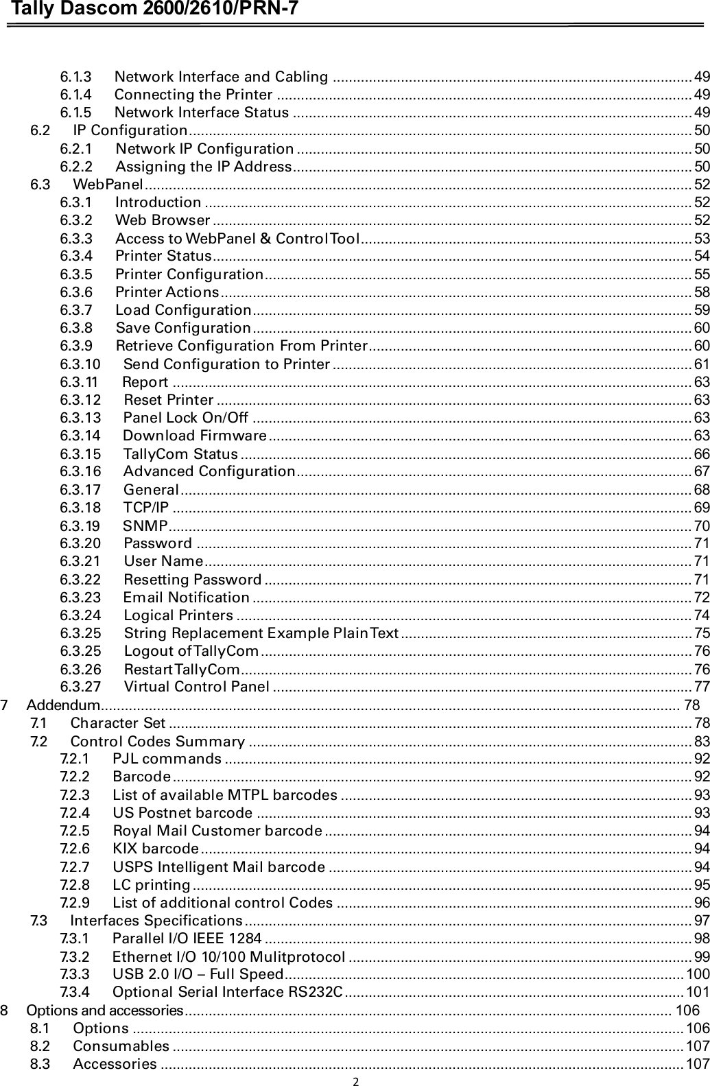 Tally Dascom 2600/2610/PRN-7  6.1.3      Network Interface and Cabling .......................................................................................... 49 6.1.4      Connecting the Printer ........................................................................................................ 49 6.1.5      Network Interface Status .................................................................................................... 49 6.2      IP Configuration.............................................................................................................................. 50 6.2.1      Network IP Configuration ................................................................................................... 50 6.2.2      Assigning the IP Address.................................................................................................... 50 6.3      WebPanel......................................................................................................................................... 52 6.3.1      Introduction .......................................................................................................................... 52 6.3.2      Web Browser ........................................................................................................................ 52 6.3.3      Access to WebPanel &amp; Control Tool................................................................................... 53 6.3.4      Printer Status........................................................................................................................ 54 6.3.5      Printer Configuration........................................................................................................... 55 6.3.6      Printer Actions...................................................................................................................... 58 6.3.7      Load Configuration.............................................................................................................. 59 6.3.8      Save Configuration.............................................................................................................. 60 6.3.9      Retrieve Configuration From Printer................................................................................. 60 6.3.10      Send Configuration to Printer.......................................................................................... 61 6.3.11      Report .................................................................................................................................. 63 6.3.12      Reset Printer ....................................................................................................................... 63 6.3.13      Panel Lock On/Off .............................................................................................................. 63 6.3.14      Download Firmware.......................................................................................................... 63 6.3.15      TallyCom Status ................................................................................................................. 66 6.3.16      Advanced Configuration................................................................................................... 67 6.3.17      General................................................................................................................................ 68 6.3.18      TCP/IP .................................................................................................................................. 69 6.3.19      SNMP................................................................................................................................... 70 6.3.20      Password ............................................................................................................................ 71 6.3.21      User Name.......................................................................................................................... 71 6.3.22      Resetting Password ........................................................................................................... 71 6.3.23      Email Notification .............................................................................................................. 72 6.3.24      Logical Printers .................................................................................................................. 74 6.3.25      String Replacement Example Plain Text......................................................................... 75 6.3.25      Logout of TallyCom............................................................................................................ 76 6.3.26      Restart TallyCom................................................................................................................. 76 6.3.27      Virtual Control Panel ......................................................................................................... 77 7      Addendum................................................................................................................................................. 78 7.1      Character Set ................................................................................................................................... 78 7.2      Control Codes Summary ............................................................................................................... 83 7.2.1      PJL commands ..................................................................................................................... 92 7.2.2      Barcode.................................................................................................................................. 92 7.2.3      List of available MTPL barcodes ........................................................................................ 93 7.2.4      US Postnet barcode ............................................................................................................. 93 7.2.5      Royal Mail Customer barcode ............................................................................................ 94 7.2.6      KIX barcode........................................................................................................................... 94 7.2.7      USPS Intelligent Mail barcode ........................................................................................... 94 7.2.8      LC printing............................................................................................................................. 95 7.2.9      List of additional control Codes ......................................................................................... 96 7.3      Interfaces Specifications................................................................................................................ 97 7.3.1      Parallel I/O IEEE 1284 ........................................................................................................... 98 7.3.2      Ethernet I/O 10/100 Mulitprotocol ...................................................................................... 99 7.3.3      USB 2.0 I/O – Full Speed....................................................................................................100 7.3.4      Optional Serial Interface RS232C.....................................................................................101 8      Options and accessories.......................................................................................................................... 106 8.1      Options ..........................................................................................................................................106 8.2      Consumables ................................................................................................................................107 8.3      Accessories ...................................................................................................................................107 2 