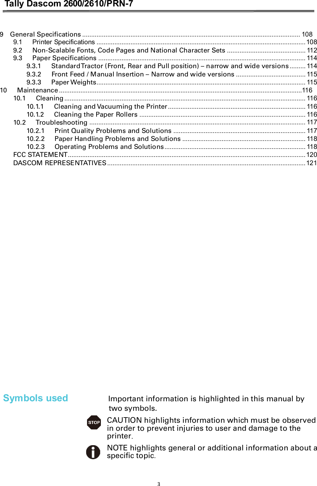 Tally Dascom 2600/2610/PRN-7  9    General Specifications .......................................................................................................................... 108 9.1      Printer Specifications .....................................................................................................................108 9.2      Non-Scalable Fonts, Code Pages and National Character Sets ............................................ 112 9.3      Paper Specifications .................................................................................................................... 114 9.3.1      Standard Tractor (Front, Rear and Pull position) – narrow and wide versions......... 114 9.3.2      Front Feed / Manual Insertion – Narrow and wide versions ....................................... 115 9.3.3      Paper Weights..................................................................................................................... 115 10      Maintenance ........................................................................................................................................116 10.1      Cleaning....................................................................................................................................... 116 10.1.1      Cleaning and Vacuuming the Printer............................................................................. 116 10.1.2      Cleaning the Paper Rollers ............................................................................................. 116 10.2      Troubleshooting ......................................................................................................................... 117 10.2.1      Print Quality Problems and Solutions .......................................................................... 117 10.2.2      Paper Handling Problems and Solutions ..................................................................... 118 10.2.3      Operating Problems and Solutions............................................................................... 118 FCC STATEMENT.....................................................................................................................................120 DASCOM REPRESENTATIVES...............................................................................................................121                  Symbols used Important information is highlighted in this manual by two symbols. CAUTION highlights information which must be observed in order to prevent injuries to user and damage to the printer.NOTE highlights general or additional information about a specific topic. 3 