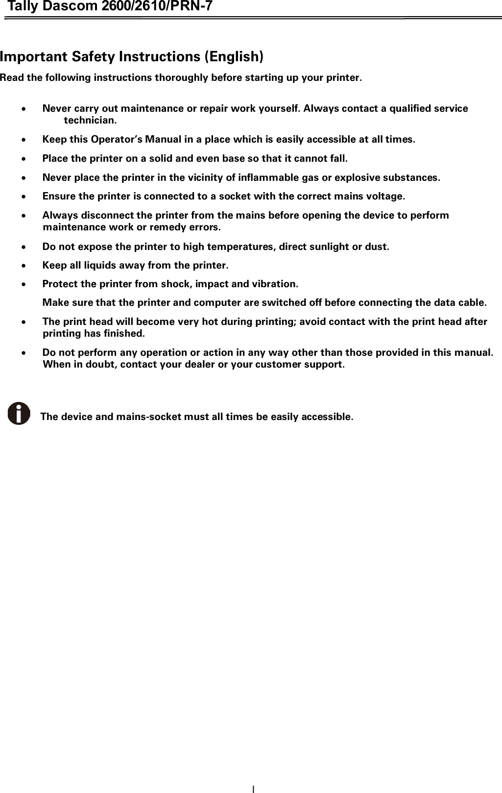 Tally Dascom 2600/2610/PRN-7  Important Safety Instructions (English) Read the following instructions thoroughly before starting up your printer.    xNever carry out maintenance or repair work yourself. Always contact a qualified service technician. xKeep this Operator’s Manual in a place which is easily accessible at all times. xPlace the printer on a solid and even base so that it cannot fall. xNever place the printer in the vicinity of inflammable gas or explosive substances. xEnsure the printer is connected to a socket with the correct mains voltage. xAlways disconnect the printer from the mains before opening the device to perform maintenance work or remedy errors. xDo not expose the printer to high temperatures, direct sunlight or dust. xKeep all liquids away from the printer. xProtect the printer from shock, impact and vibration.   Make sure that the printer and computer are switched off before connecting the data cable. xThe print head will become very hot during printing; avoid contact with the print head after printing has finished. xDo not perform any operation or action in any way other than those provided in this manual. When in doubt, contact your dealer or your customer support.   The device and mains-socket must all times be easily accessible. I 