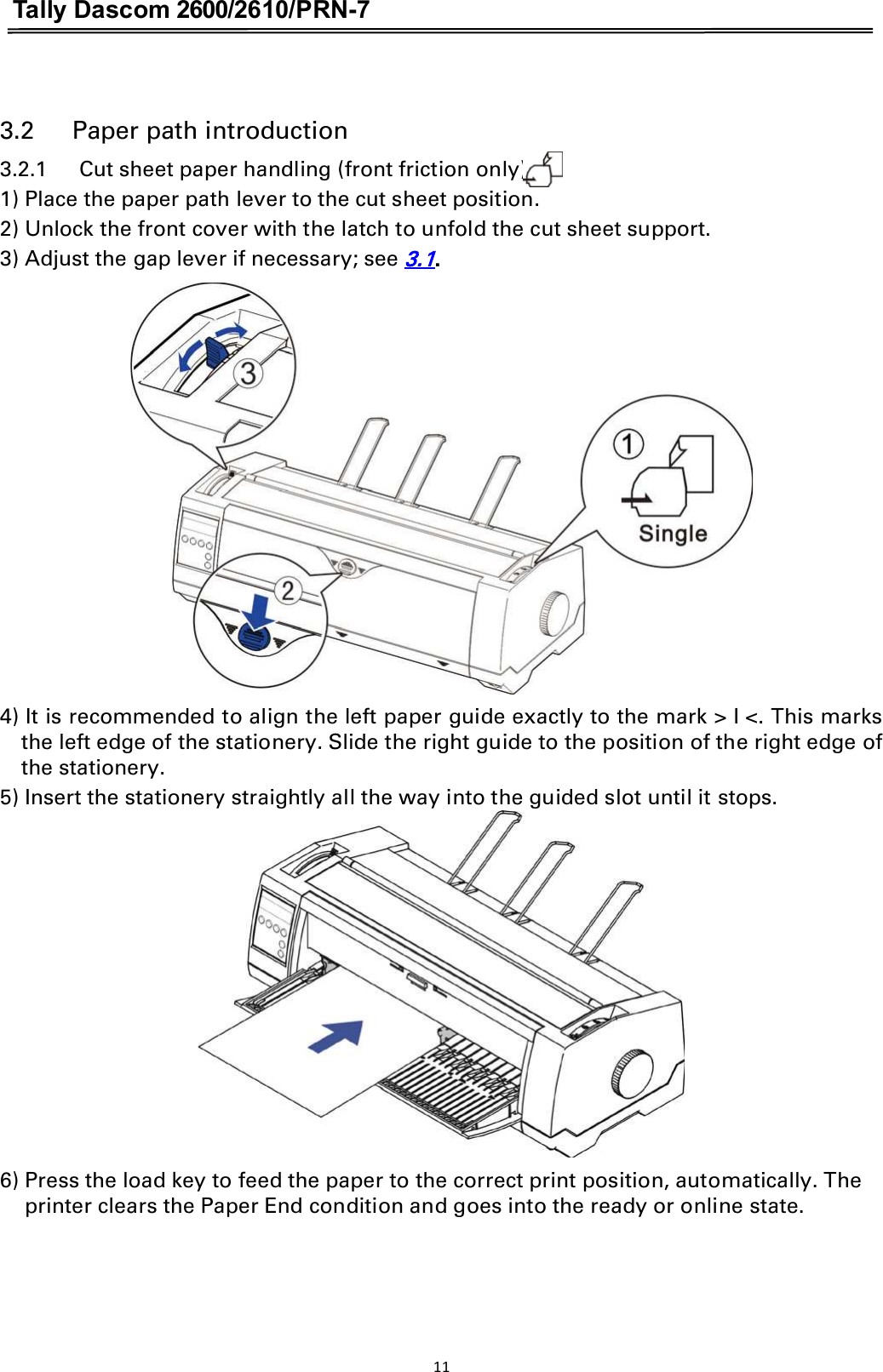 Tally Dascom 2600/2610/PRN-7   3.2      Paper path introduction3.2.1      Cut sheet paper handling (front friction only)     1) Place the paper path lever to the cut sheet position. 2) Unlock the front cover with the latch to unfold the cut sheet support. 3) Adjust the gap lever if necessary; see 3.1.  4) It is recommended to align the left paper guide exactly to the mark &gt; I &lt;. This marks the left edge of the stationery. Slide the right guide to the position of the right edge of the stationery.  5) Insert the stationery straightly all the way into the guided slot until it stops.  6) Press the load key to feed the paper to the correct print position, automatically. The   printer clears the Paper End condition and goes into the ready or online state. 11  