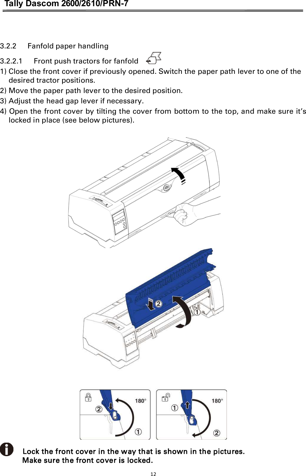 Tally Dascom 2600/2610/PRN-7   3.2.2      Fanfold paper handling   3.2.2.1      Front push tractors for fanfold     1) Close the front cover if previously opened. Switch the paper path lever to one of the desired tractor positions. 2) Move the paper path lever to the desired position. 3) Adjust the head gap lever if necessary. 4) Open the front cover by tilting the cover from bottom to the top, and make sure it’s locked in place (see below pictures).                     Lock the front cover in the way that is shown in the pictures. Make sure the front cover is locked. 12  