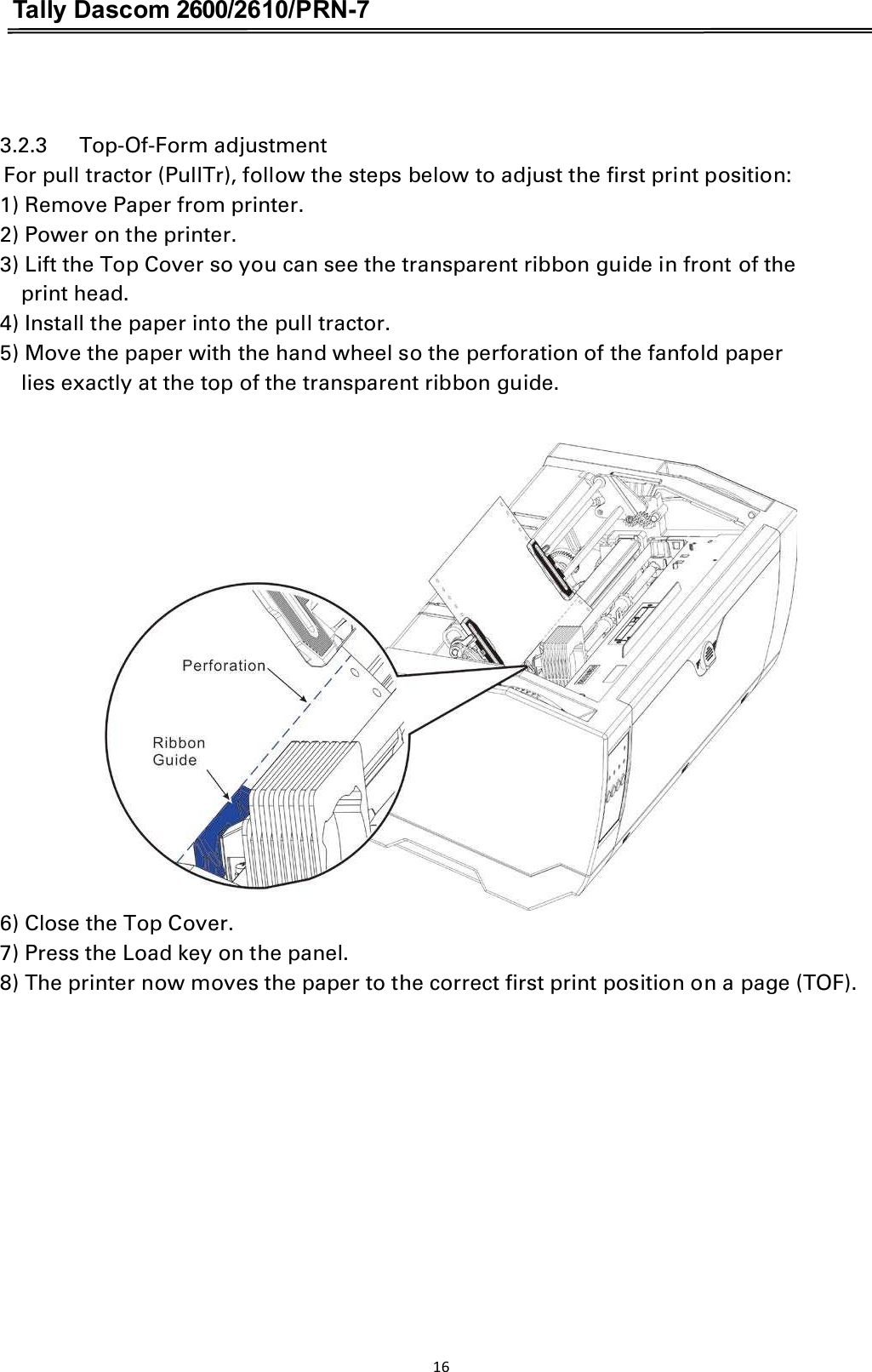 Tally Dascom 2600/2610/PRN-7   3.2.3      Top-Of-Form adjustment For pull tractor (PullTr), follow the steps below to adjust the first print position: 1) Remove Paper from printer. 2) Power on the printer. 3) Lift the Top Cover so you can see the transparent ribbon guide in front of the   print head. 4) Install the paper into the pull tractor. 5) Move the paper with the hand wheel so the perforation of the fanfold paper   lies exactly at the top of the transparent ribbon guide.   6) Close the Top Cover. 7) Press the Load key on the panel. 8) The printer now moves the paper to the correct first print position on a page (TOF). 16  