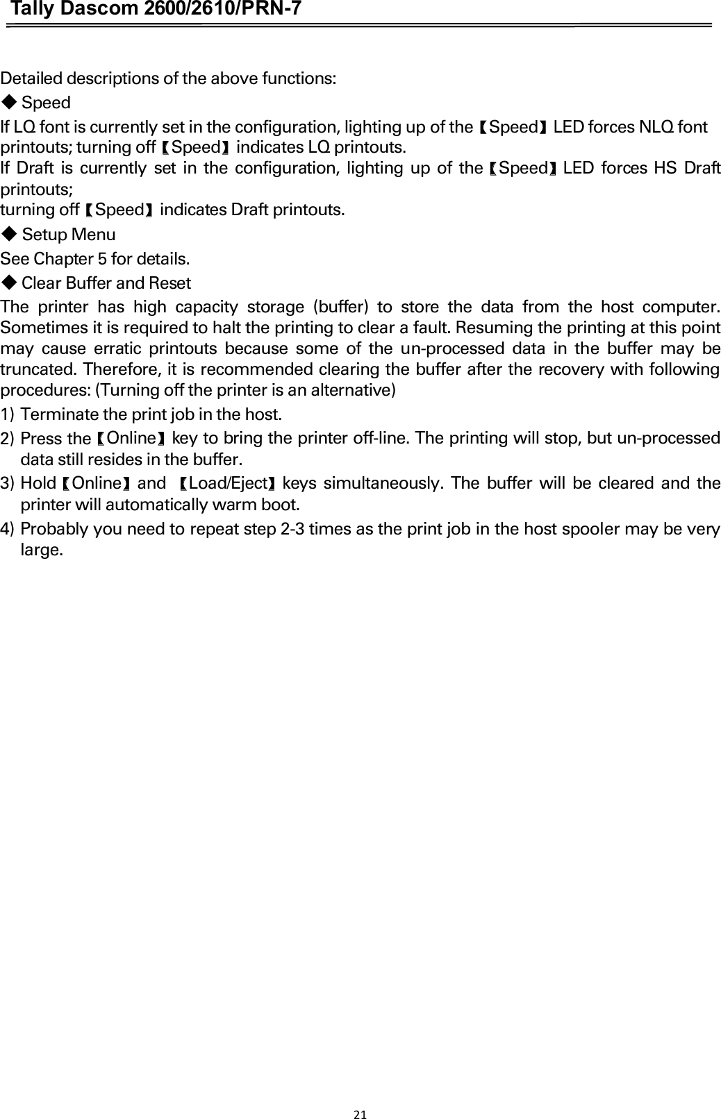 Tally Dascom 2600/2610/PRN-7  Detailed descriptions of the above functions: 䕺 Speed If LQ font is currently set in the configuration, lighting up of theɋSpeedɌLED forces NLQ font  printouts; turning offɋSpeedɌindicates LQ printouts.   If Draft  is currently set in the configuration, lighting up of theɋSpeedɌLED forces HS Draft printouts; turning offɋSpeedɌindicates Draft printouts.  䕺 Setup Menu See Chapter 5 for details.  䕺 Clear Buffer and Reset The  printer  has  high  capacity  storage  (buffer)  to  store  the  data  from  the  host  computer. Sometimes it is required to halt the printing to clear a fault. Resuming the printing at this point may  cause  erratic  printouts because  some  of  the un-processed  data  in  the  buffer  may  be truncated. Therefore, it is recommended clearing the buffer after the recovery with following procedures: (Turning off the printer is an alternative) 1) Terminate the print job in the host. 2) Press theɋOnlineɌkey to bring the printer off-line. The printing will stop, but un-processed data still resides in the buffer. 3) HoldɋOnlineɌand  ɋLoad/EjectɌkeys simultaneously. The buffer will be cleared and the printer will automatically warm boot. 4) Probably you need to repeat step 2-3 times as the print job in the host spooler may be very large. 21  