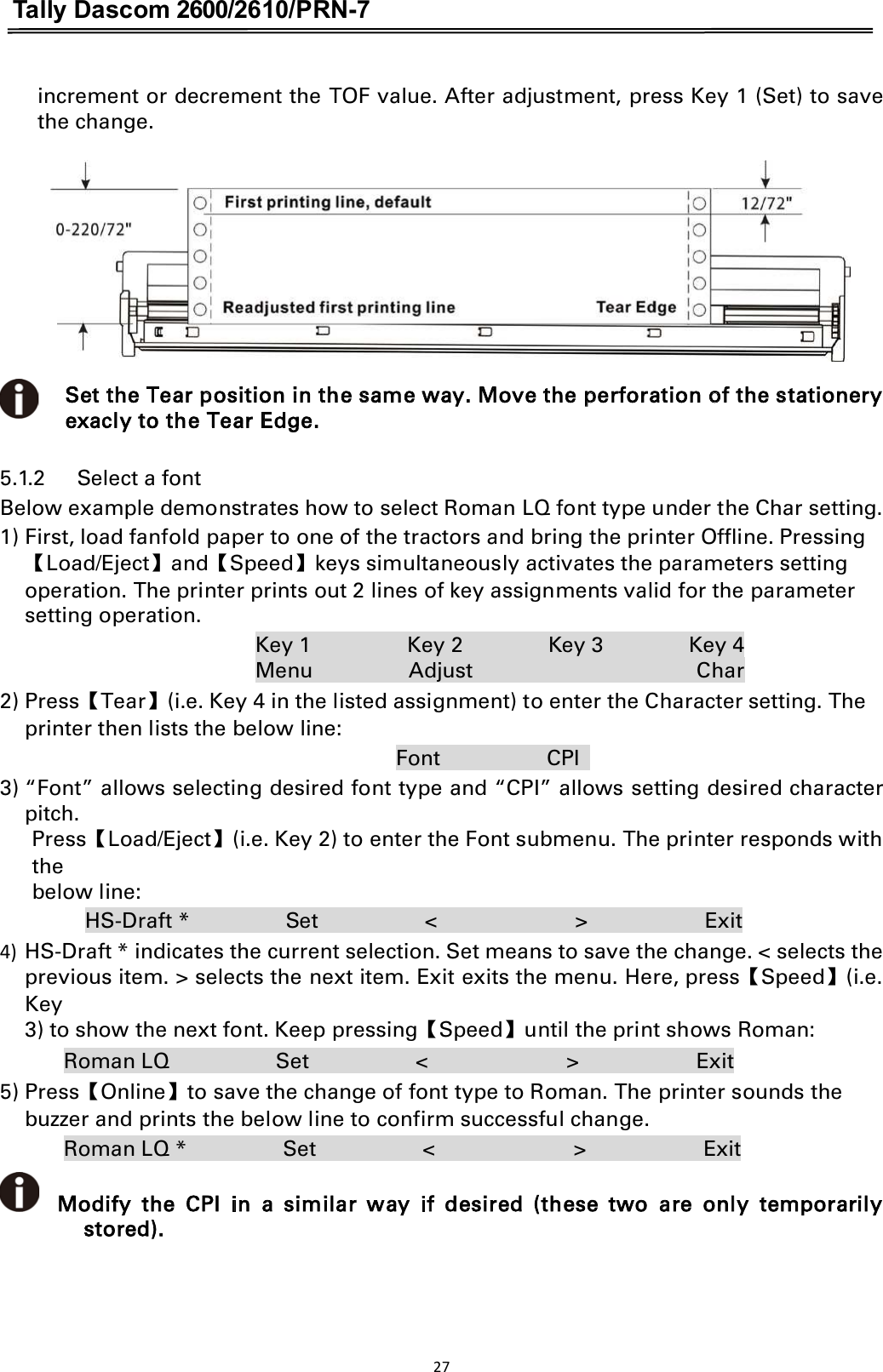 Tally Dascom 2600/2610/PRN-7  increment or decrement the TOF value. After adjustment, press Key 1 (Set) to save the change.   Set the Tear position in the same way. Move the perforation of the stationery exacly to the Tear Edge. 5.1.2      Select a font   Below example demonstrates how to select Roman LQ font type under the Char setting. 1) First, load fanfold paper to one of the tractors and bring the printer Offline. Pressing ǏLoad/EjectǐandǏSpeedǐkeys simultaneously activates the parameters setting   operation. The printer prints out 2 lines of key assignments valid for the parameter setting operation.   Key 1                  Key 2                Key 3                Key 4 Menu                  Adjust                                          Char 2) PressǏTearǐ(i.e. Key 4 in the listed assignment) to enter the Character setting. The printer then lists the below line:                                                                           Font                    CPI                         3) “Font” allows selecting desired font type and “CPI” allows setting desired character pitch. PressǏLoad/Ejectǐ(i.e. Key 2) to enter the Font submenu. The printer responds with the below line:   HS-Draft *                  Set                    &lt;                          &gt;                      Exit 4) HS-Draft * indicates the current selection. Set means to save the change. &lt; selects the previous item. &gt; selects the next item. Exit exits the menu. Here, pressǏSpeedǐ(i.e. Key 3) to show the next font. Keep pressingǏSpeedǐuntil the print shows Roman:   Roman LQ                    Set                    &lt;                          &gt;                      Exit 5) PressǏOnlineǐto save the change of font type to Roman. The printer sounds the buzzer and prints the below line to confirm successful change.   Roman LQ *                  Set                    &lt;                          &gt;                      Exit     Modify  the  CPI  in  a  similar  way  if  desired  (these  two  are  only  temporarily stored). 27  
