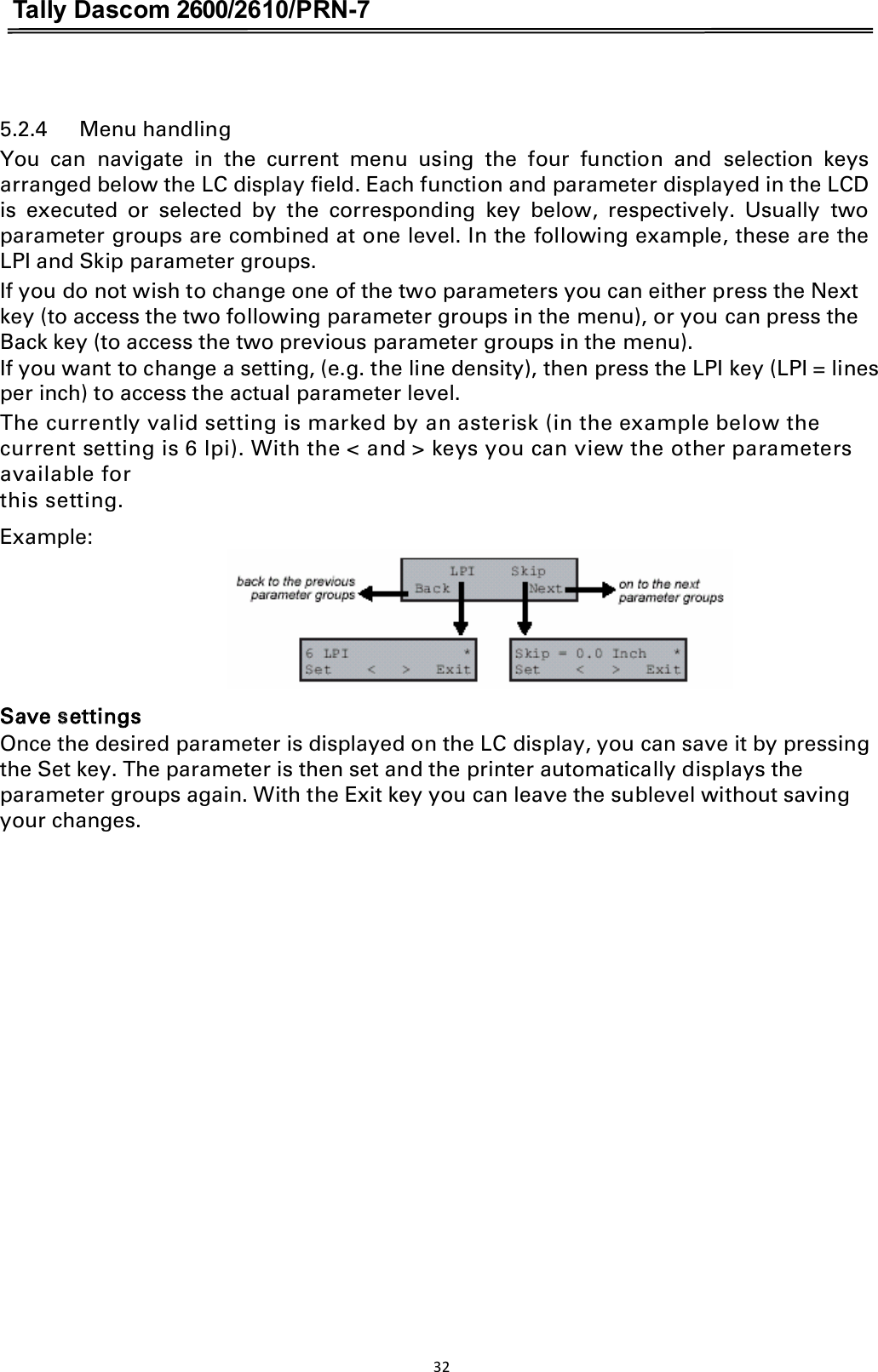 Tally Dascom 2600/2610/PRN-7   5.2.4      Menu handling You  can  navigate  in  the  current  menu  using  the  four  function  and  selection  keys arranged below the LC display field. Each function and parameter displayed in the LCD is  executed  or  selected  by  the  corresponding  key  below,  respectively.  Usually  two parameter groups are combined at one level. In the following example, these are the LPI and Skip parameter groups. If you do not wish to change one of the two parameters you can either press the Next key (to access the two following parameter groups in the menu), or you can press the Back key (to access the two previous parameter groups in the menu). If you want to change a setting, (e.g. the line density), then press the LPI key (LPI = lines per inch) to access the actual parameter level. The currently valid setting is marked by an asterisk (in the example below the current setting is 6 lpi). With the &lt; and &gt; keys you can view the other parameters available for   this setting. Example:  Save settings   Once the desired parameter is displayed on the LC display, you can save it by pressing the Set key. The parameter is then set and the printer automatically displays the parameter groups again. With the Exit key you can leave the sublevel without saving your changes. 32  