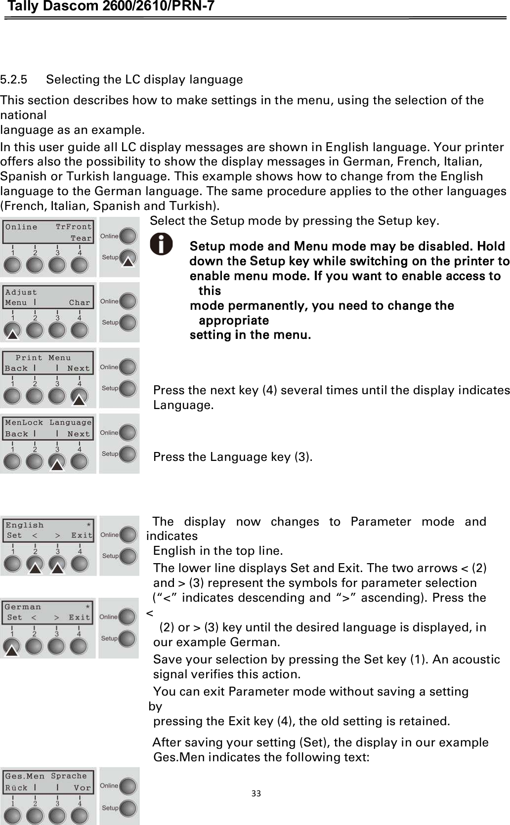 Tally Dascom 2600/2610/PRN-7   5.2.5      Selecting the LC display language This section describes how to make settings in the menu, using the selection of the national language as an example. In this user guide all LC display messages are shown in English language. Your printer offers also the possibility to show the display messages in German, French, Italian, Spanish or Turkish language. This example shows how to change from the English language to the German language. The same procedure applies to the other languages (French, Italian, Spanish and Turkish).                                                           Select the Setup mode by pressing the Setup key.                                                            Setup mode and Menu mode may be disabled. Hold  down the Setup key while switching on the printer to enable menu mode. If you want to enable access to this mode permanently, you need to change the appropriate setting in the menu.   Press the next key (4) several times until the display indicates Language.     Press the Language key (3).                                                 The  display  now  changes  to  Parameter  mode  and indicates   English in the top line. The lower line displays Set and Exit. The two arrows &lt; (2)   and &gt; (3) represent the symbols for parameter selection   (“&lt;” indicates descending and “&gt;” ascending). Press the &lt;     (2) or &gt; (3) key until the desired language is displayed, in   our example German. Save your selection by pressing the Set key (1). An acoustic   signal verifies this action. You can exit Parameter mode without saving a setting by   pressing the Exit key (4), the old setting is retained. After saving your setting (Set), the display in our example Ges.Men indicates the following text:  33  