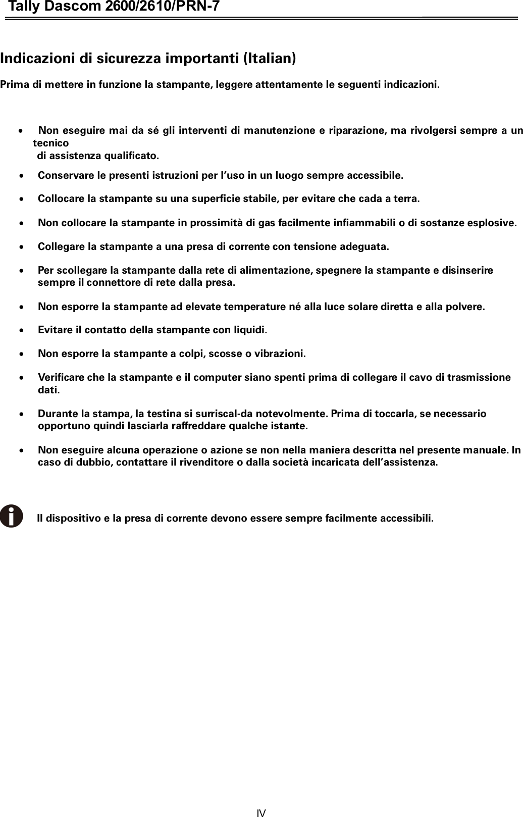 Tally Dascom 2600/2610/PRN-7  Indicazioni di sicurezza importanti (Italian) Prima di mettere in funzione la stampante, leggere attentamente le seguenti indicazioni.    x  Non eseguire mai da sé gli interventi di manutenzione e riparazione, ma rivolgersi sempre a un tecnico   di assistenza qualificato. xConservare le presenti istruzioni per l’uso in un luogo sempre accessibile. xCollocare la stampante su una superficie stabile, per evitare che cada a terra. xNon collocare la stampante in prossimità di gas facilmente infiammabili o di sostanze esplosive. xCollegare la stampante a una presa di corrente con tensione adeguata. xPer scollegare la stampante dalla rete di alimentazione, spegnere la stampante e disinserire sempre il connettore di rete dalla presa. xNon esporre la stampante ad elevate temperature né alla luce solare diretta e alla polvere. xEvitare il contatto della stampante con liquidi. xNon esporre la stampante a colpi, scosse o vibrazioni. xVerificare che la stampante e il computer siano spenti prima di collegare il cavo di trasmissione dati. xDurante la stampa, la testina si surriscal-da notevolmente. Prima di toccarla, se necessario opportuno quindi lasciarla raffreddare qualche istante. xNon eseguire alcuna operazione o azione se non nella maniera descritta nel presente manuale. In caso di dubbio, contattare il rivenditore o dalla società incaricata dell’assistenza.   Il dispositivo e la presa di corrente devono essere sempre facilmente accessibili. IV 