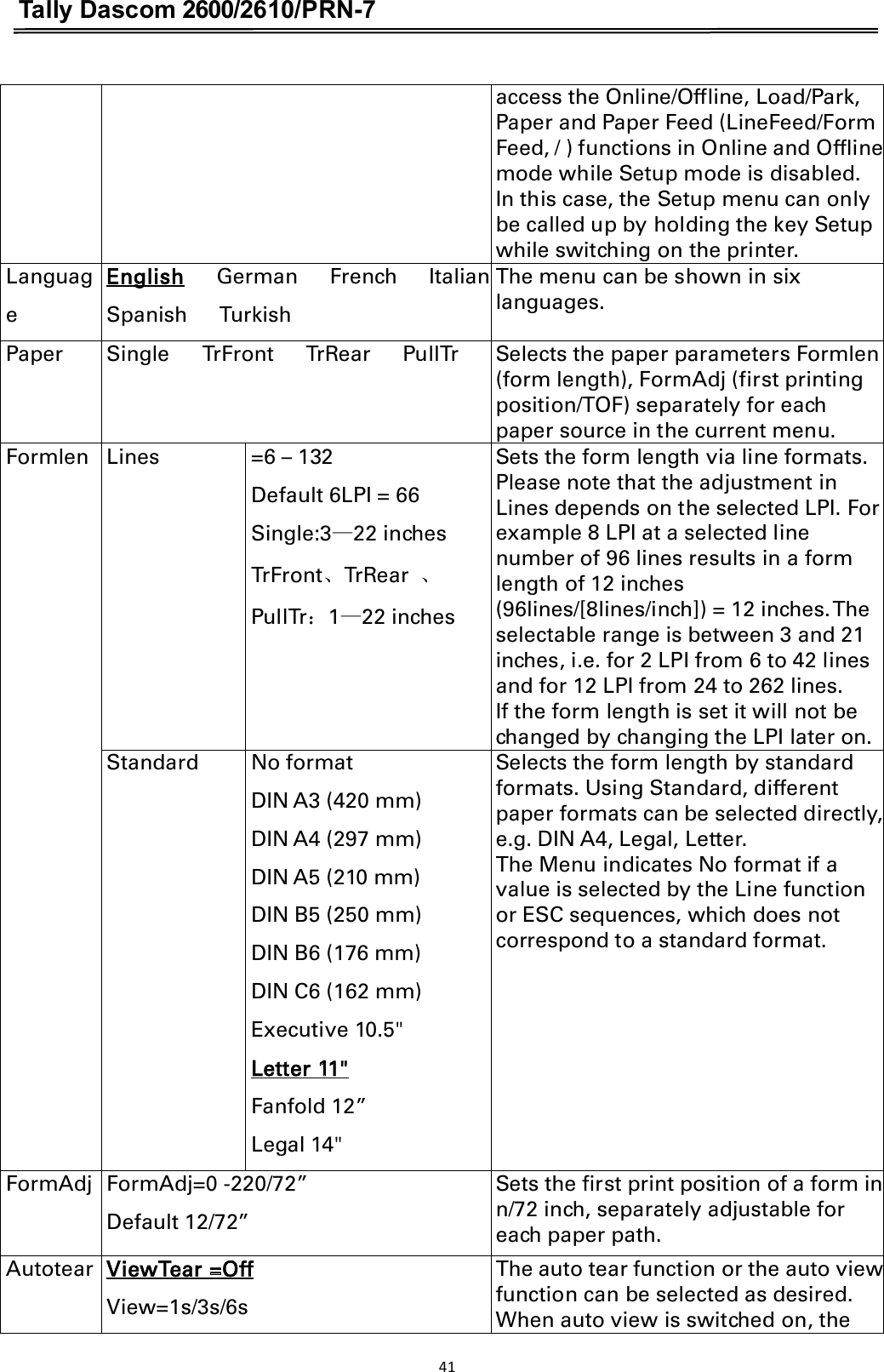 Tally Dascom 2600/2610/PRN-7  access the Online/Offline, Load/Park, Paper and Paper Feed (LineFeed/Form Feed, / ) functions in Online and Offline mode while Setup mode is disabled. In this case, the Setup menu can only be called up by holding the key Setup while switching on the printer. Language English    German    French    Italian   Spanish      Turkish The menu can be shown in six languages. Paper Single      TrFront      TrRear      PullTr Selects the paper parameters Formlen (form length), FormAdj (first printing position/TOF) separately for each paper source in the current menu. Formlen Lines =6 – 132 Default 6LPI = 66 Single:3ü22 inches TrFrontǃTrRear  ǃ PullTr˖1ü22 inches Sets the form length via line formats. Please note that the adjustment in Lines depends on the selected LPI. For example 8 LPI at a selected line number of 96 lines results in a form length of 12 inches (96lines/[8lines/inch]) = 12 inches. The selectable range is between 3 and 21 inches, i.e. for 2 LPI from 6 to 42 lines and for 12 LPI from 24 to 262 lines. If the form length is set it will not be changed by changing the LPI later on. Standard No format DIN A3 (420 mm) DIN A4 (297 mm) DIN A5 (210 mm) DIN B5 (250 mm) DIN B6 (176 mm) DIN C6 (162 mm) Executive 10.5&quot; Letter 11&quot; Fanfold 12” Legal 14&quot; Selects the form length by standard formats. Using Standard, different paper formats can be selected directly, e.g. DIN A4, Legal, Letter. The Menu indicates No format if a value is selected by the Line function or ESC sequences, which does not correspond to a standard format. FormAdj FormAdj=0 -220/72” Default 12/72” Sets the first print position of a form in n/72 inch, separately adjustable for each paper path. Autotear ViewTear =Off       View=1s/3s/6s     The auto tear function or the auto view function can be selected as desired. When auto view is switched on, the 41  