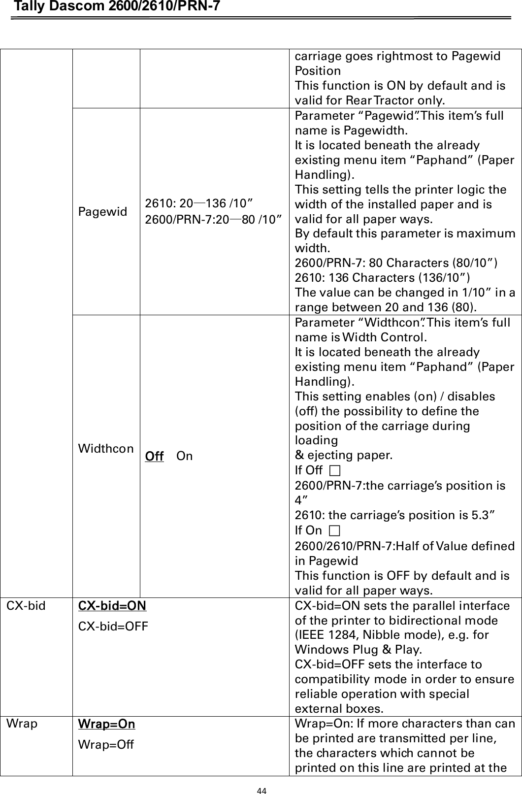 Tally Dascom 2600/2610/PRN-7  carriage goes rightmost to Pagewid Position This function is ON by default and is valid for Rear Tractor only. Pagewid  2610: 20ü136 /10” 2600/PRN-7:20ü80 /10” Parameter “Pagewid”. This item’s full name is Pagewidth. It is located beneath the already existing menu item “Paphand” (Paper Handling). This setting tells the printer logic the width of the installed paper and is valid for all paper ways. By default this parameter is maximum width. 2600/PRN-7: 80 Characters (80/10”) 2610: 136 Characters (136/10”) The value can be changed in 1/10” in a range between 20 and 136 (80). Widthcon              Off    OnParameter “Widthcon”. This item’s full name is Width Control. It is located beneath the already existing menu item “Paphand” (Paper Handling). This setting enables (on) / disables (off) the possibility to define the position of the carriage during loading &amp; ejecting paper. If Off  ฀   2600/PRN-7:the carriage’s position is 4”   2610: the carriage’s position is 5.3” If On  ฀ 2600/2610/PRN-7:Half of Value defined in Pagewid This function is OFF by default and is valid for all paper ways. CX-bid CX-bid=ON         CX-bid=OFF CX-bid=ON sets the parallel interface of the printer to bidirectional mode (IEEE 1284, Nibble mode), e.g. for Windows Plug &amp; Play. CX-bid=OFF sets the interface to compatibility mode in order to ensure reliable operation with special external boxes. Wrap Wrap=On           Wrap=Off Wrap=On: If more characters than can be printed are transmitted per line, the characters which cannot be printed on this line are printed at the 44  
