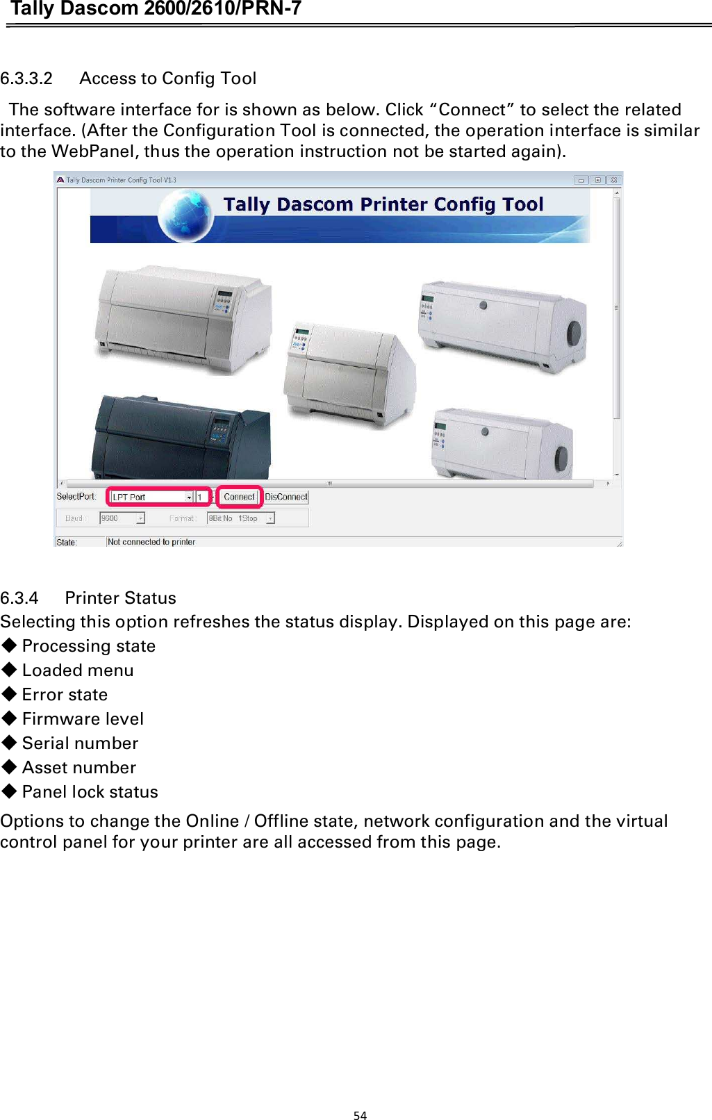 Tally Dascom 2600/2610/PRN-7  6.3.3.2      Access to Config Tool   The software interface for is shown as below. Click “Connect” to select the related interface. (After the Configuration Tool is connected, the operation interface is similar to the WebPanel, thus the operation instruction not be started again).             6.3.4      Printer Status Selecting this option refreshes the status display. Displayed on this page are: 䕺 Processing state䕺 Loaded menu䕺 Error state䕺 Firmware level䕺 Serial number 䕺 Asset number䕺 Panel lock statusOptions to change the Online / Offline state, network configuration and the virtual control panel for your printer are all accessed from this page. 54  