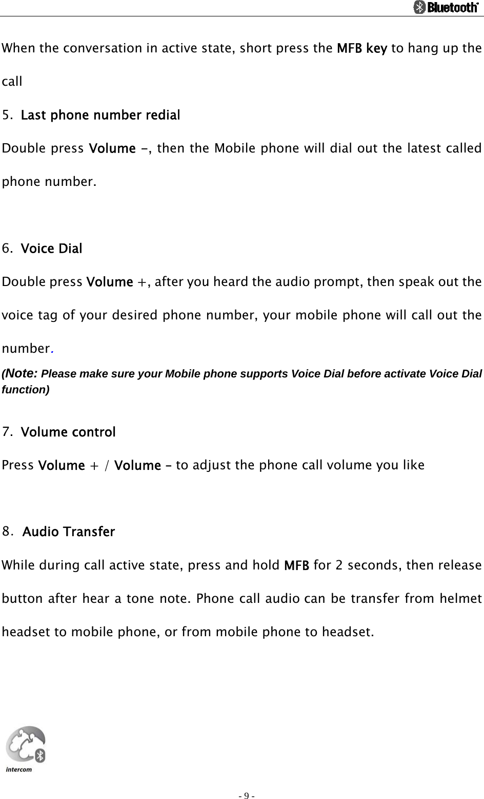                                                                                          - 9 - When the conversation in active state, short press the MFB key to hang up the call   5. Last phone number redial Double press Volume -, then the Mobile phone will dial out the latest called phone number.  6. Voice Dial   Double press Volume +, after you heard the audio prompt, then speak out the voice tag of your desired phone number, your mobile phone will call out the number. (Note: Please make sure your Mobile phone supports Voice Dial before activate Voice Dial function)  7. Volume control Press Volume + / Volume – to adjust the phone call volume you like    8．Audio Transfer While during call active state, press and hold MFB for 2 seconds, then release button after hear a tone note. Phone call audio can be transfer from helmet headset to mobile phone, or from mobile phone to headset.    