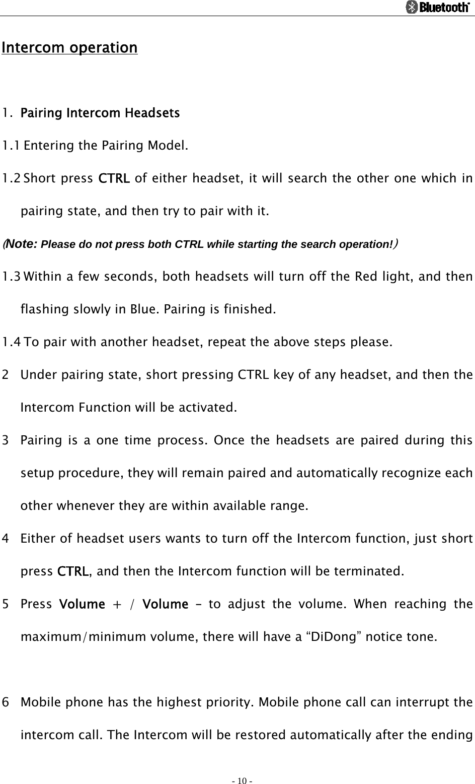                                                                                          - 10 - Intercom operation  1. Pairing Intercom Headsets 1.1 Entering the Pairing Model. 1.2 Short press CTRL of either headset, it will search the other one which in pairing state, and then try to pair with it.   (Note: Please do not press both CTRL while starting the search operation!) 1.3 Within a few seconds, both headsets will turn off the Red light, and then flashing slowly in Blue. Pairing is finished. 1.4 To pair with another headset, repeat the above steps please. 2 Under pairing state, short pressing CTRL key of any headset, and then the Intercom Function will be activated. 3 Pairing is a one time process. Once the headsets are paired during this setup procedure, they will remain paired and automatically recognize each other whenever they are within available range. 4 Either of headset users wants to turn off the Intercom function, just short press CTRL, and then the Intercom function will be terminated. 5 Press  Volume + / Volume – to adjust the volume. When reaching the maximum/minimum volume, there will have a “DiDong” notice tone.  6 Mobile phone has the highest priority. Mobile phone call can interrupt the intercom call. The Intercom will be restored automatically after the ending 